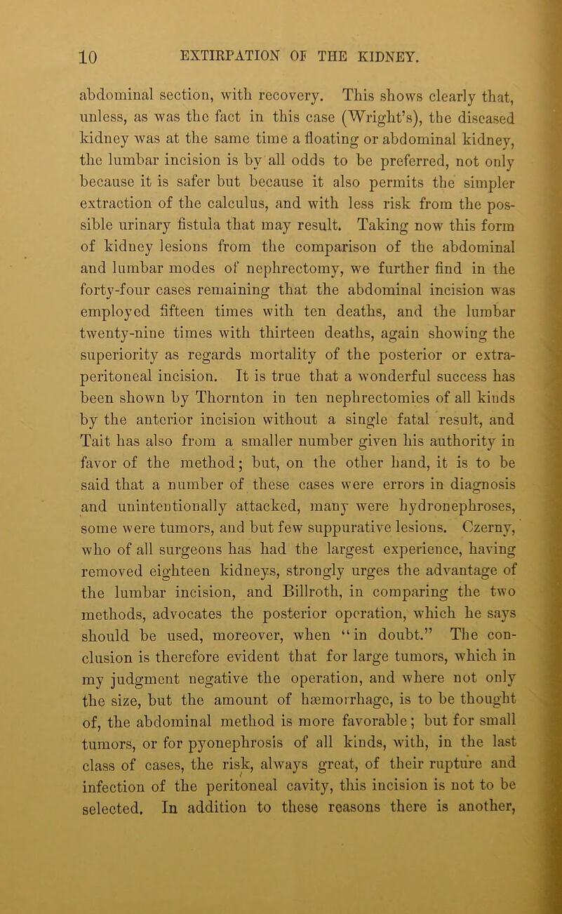 abdominal section, with recovery. This shows clearly that, unless, as was the fact in this case (Wright’s), the diseased kidney was at the same time a floating or abdominal kidney, the lumbar incision is by all odds to be preferred, not only because it is safer but because it also permits the simpler extraction of the calculus, and with less risk from the pos- sible urinary fistula that may result. Taking now this form of kidney lesions from the comparison of the abdominal and lumbar modes of nephrectomy, we further find in the forty-four cases remaining that the abdominal incision was employed fifteen times with ten deaths, and the lumbar twenty-nine times with thirteen deaths, again showing the superiority as regards mortality of the posterior or extra- peritoneal incision. It is true that a wonderful success has been shown by Thornton in ten nephrectomies of all kinds by the anterior incision without a single fatal result, and Tait has also from a smaller number given his authority in favor of the method; but, on the other hand, it is to be said that a number of these cases were errors in diagnosis and unintentionally attacked, many were hydronephroses, some were tumors, and but few suppurative lesions. Czerny, who of all surgeons has had the largest experience, having removed eighteen kidneys, strongly urges the advantage of the lumbar incision, and Billroth, in comparing the two methods, advocates the posterior operation, which he says should be used, moreover, when “in doubt.” The con- clusion is therefore evident that for large tumors, which in my judgment negative the operation, and where not only the size, but the amount of haemorrhage, is to be thought of, the abdominal method is more favorable; but for small tumors, or for pyonephrosis of all kinds, with, in the last class of cases, the risk, always great, of their rupture and infection of the peritoneal cavity, this incision is not to be selected. In addition to these reasons there is another,