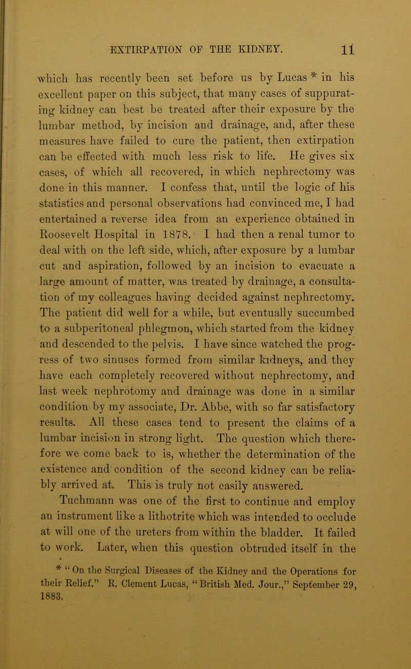 which has recently been set before us by Lucas * in his excellent paper on this subject, that many cases of suppurat- ing kidney can best be treated after their exposure by the lumbar method, by incision and drainage, and, after these measures have failed to cure the patient, then extirpation can be effected with much less risk to life. He gives six cases, of which all recovered, in which nephrectomy was done in this manner. I confess that, until the logic of his statistics and personal observations had convinced me, I had entertained a reverse idea from an experience obtained in Roosevelt Hospital in 1878. I had then a renal tumor to deal with on the left side, which, after exposure by a lumbar cut and aspiration, followed by an incision to evacuate a large amount of matter, was treated by drainage, a consulta- tion of my colleagues having decided against nephrectomy. The patient did well for a while, but eventually succumbed to a subperitonea! phlegmon, which started from the kidney and descended to the pelvis. I have since watched the prog- ress of two sinuses formed from similar kidneys, and they have each completely recovered without nephrectomy, and last week nephrotomy and drainage was done in a similar condition by my associate, Dr. Abbe, with so far satisfactory results. All these cases tend to present the claims of a lumbar incision in strong light. The question which there- fore we come back to is, whether the determination of the existence and condition of the second kidney can be relia- bly arrived at. This is truly not easily answered. Tuchmann was one of the first to continue and employ an instrument like a litliotrite which was intended to occlude at will one of the ureters from within the bladder. It failed to work. Later, when this question obtruded itself in the * “ On the Surgical Diseases of the Kidney and the Operations for their Relief,” R, Clement Lucas, “ British Med. Jour.,” September 29, 1883.