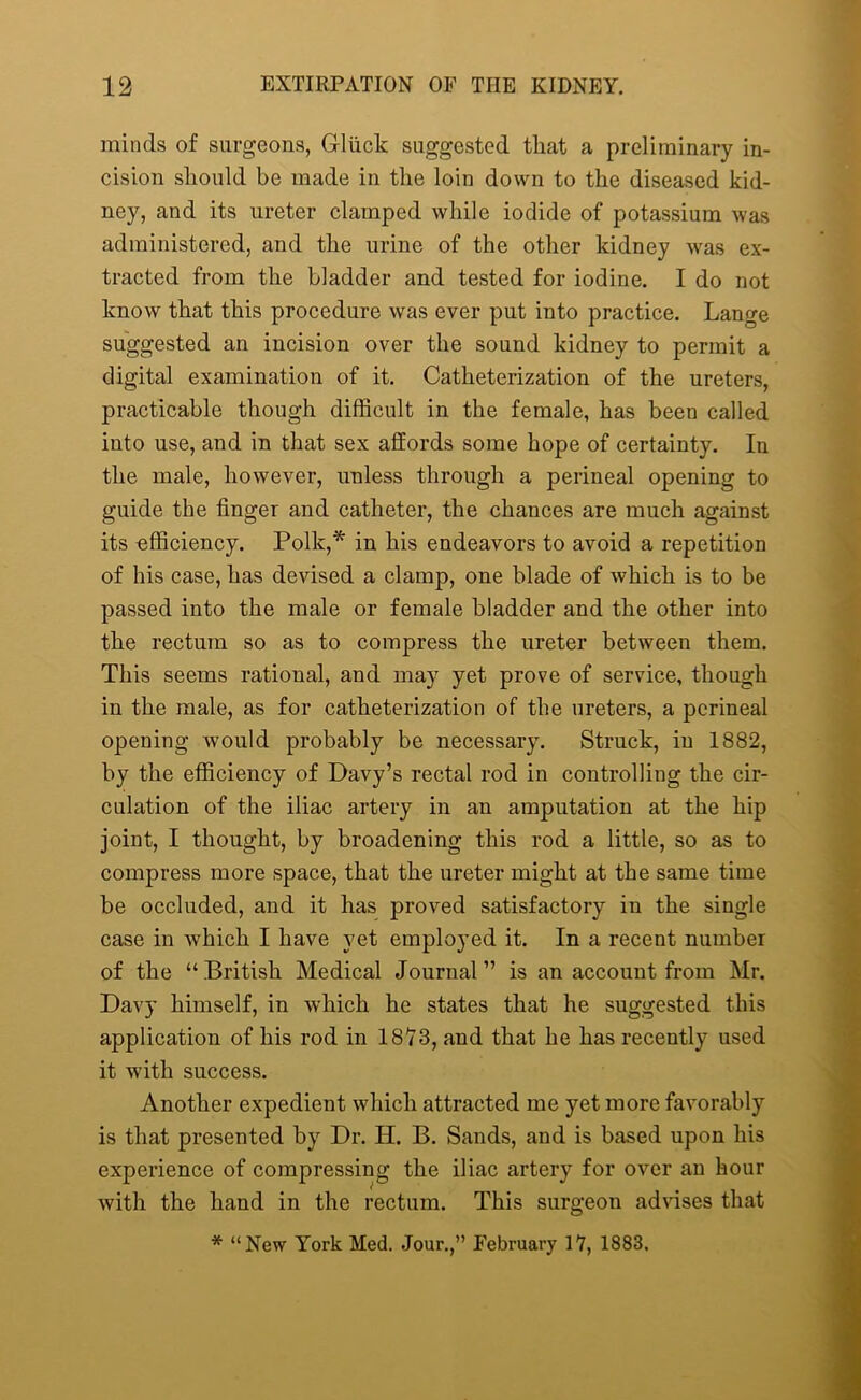 minds of surgeons, Gluck suggested that a preliminary in- cision should be made in the loin down to the diseased kid- ney, and its ureter clamped while iodide of potassium was administered, and the urine of the other kidney was ex- tracted from the bladder and tested for iodine. I do not know that this procedure was ever put into practice. Lamre suggested an incision over the sound kidney to permit a digital examination of it. Catheterization of the ureters, practicable though difficult in the female, has been called into use, and in that sex affords some hope of certainty. In the male, however, unless through a perineal opening to guide the finger and catheter, the chances are much against its efficiency. Polk,* in his endeavors to avoid a repetition of his case, has devised a clamp, one blade of which is to be passed into the male or female bladder and the other into the rectum so as to compress the ureter between them. This seems rational, and may yet prove of service, though in the male, as for catheterization of the ureters, a perineal opening would probably be necessary. Struck, in 1882, by the efficiency of Davy’s rectal rod in controlling the cir- culation of the iliac artery in an amputation at the hip joint, I thought, by broadening this rod a little, so as to compress more space, that the ureter might at the same time be occluded, and it has proved satisfactory in the single case in which I have yet employed it. In a recent number of the “British Medical Journal” is an account from Mr. Davy himself, in which he states that he suggested this application of his rod in 1873, and that he has recently used it with success. Another expedient which attracted me yet more favorably is that presented by Dr. H. B. Sands, and is based upon his experience of compressing the iliac artery for over an hour with the hand in the rectum. This surgeon advises that * “New York Med. Jour.,” February 17, 1883.