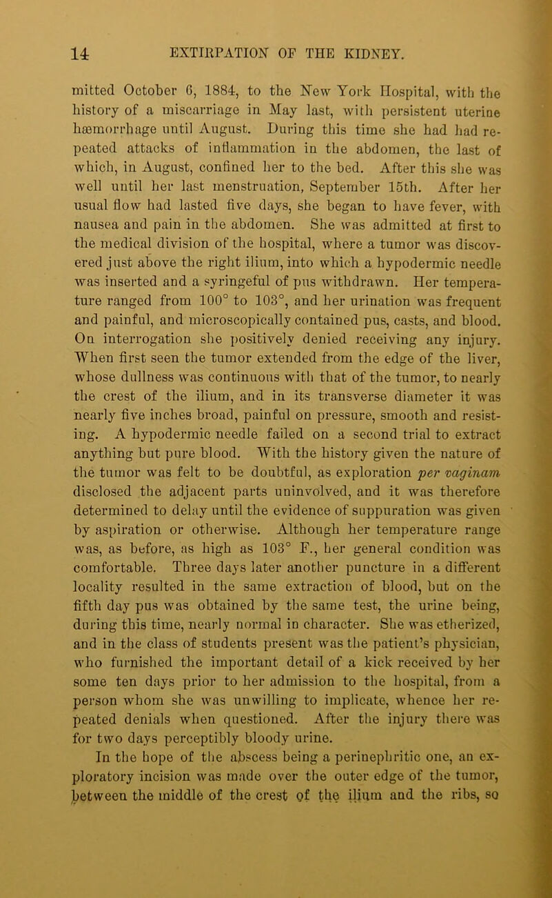 mitted October G, 1884, to the New York Hospital, with the history of a miscarriage in May last, with persistent uterine haemorrhage until August. During this time she had had re- peated attacks of inflammation in the abdomen, the last of which, in August, confined her to the bed. After this she was well until her last menstruation, September 15th. After her usual flow had lasted five days, she began to have fever, with nausea and pain in the abdomen. She was admitted at first to the medical division of the hospital, where a tumor was discov- ered just above the right ilium, into which a hypodermic needle was inserted and a syringeful of pus withdrawn. Her tempera- ture ranged from 100° to 103°, and her urination was frequent and painful, and microscopically contained pus, casts, and blood. On interrogation she positively denied receiving any injury. When first seen the tumor extended from the edge of the liver, whose dullness was continuous with that of the tumor, to nearly the crest of the ilium, and in its transverse diameter it was nearly five inches broad, painful on pressure, smooth and resist- ing. A hypodermic needle failed on a second trial to extract anything hut pure blood. With the history given the nature of the tumor was felt to be doubtful, as exploration per vaginam disclosed the adjacent parts uninvolved, and it was therefore determined to delay until the evidence of suppuration was given by aspiration or otherwise. Although her temperature range was, as before, as high as 103° F., her general condition was comfortable. Three days later another puncture in a different locality resulted in the same extraction of blood, hut on the fifth day pus was obtained by the same test, the urine being, during this time, nearly normal in character. She was etherized, and in the class of students present was the patient’s physician, who furnished the important detail of a kick received by her some ten days prior to her admission to the hospital, from a person whom she was unwilling to implicate, whence her re- peated denials when questioned. After the injury there was for two days perceptibly bloody urine. In the hope of the abscess being a perinephritic one, an ex- ploratory incision was made over the outer edge of the tumor, between the middle of the crest of the ilium and the ribs, so