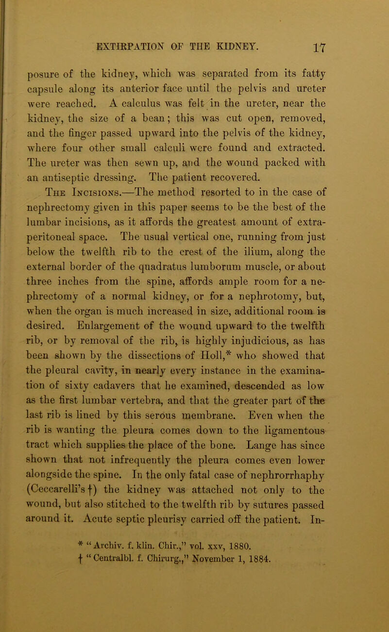 posure of tlie kidney, wlricli Avas separated from its fatty capsule along its anterior face until the pelvis and ureter were reached. A calculus was felt in the ureter, near the kidney, the size of a bean; this Avas cut open, removed, and the finger passed upward into the pelvis of the kidney, where four other small calculi Avcre found and extracted. The ureter Avas then seAvn up, and the wound packed with an antiseptic dressing. The patient recovered. The Incisions.—The method resorted to in the case of nephrectomy given in this paper seems to be the best of the lumbar incisions, as it affords the greatest amount of extra- peritoneal space. The usual vertical one, running from just below the twelfth rib to the crest of the ilium, along the external border of the quadratus lumborum muscle, or about three inches from the spine, affords ample room for a ne- phrectomy of a normal kidney, or for a nephrotomy, but, when the organ is much increased in size, additional room is desired. Enlargement of the Avound upward to the twelfth rib, or by removal of the rib, is highly injudicious, as has been shown by the dissections of Holl,* who showed that the pleural cavity, in nearly every instance in the examina- tion of sixty cadavers that he examined, descended as Ioav as the first lumbar vertebra, and that the greater part of the last rib is lined by this serous membrane. Even Avhen the rib is Avanting the pleura comes down to the ligamentous tract which supplies the place of the bone. Lange has since shown that not infrequently the pleura comes even loAver alongside the spine. In the only fatal case of nephrorrhaphy (Ceccarelli’s f) the kidney Avas attached not only to the Avound, but also stitched to the twelfth rib by sutures passed around it. Acute septic pleurisy carried off the patient. In- * “ Archiv. f. klin. Chir.,” vol. xxv, 1880. f “Centralbl. f. Chirurg.,” November 1, 1884.