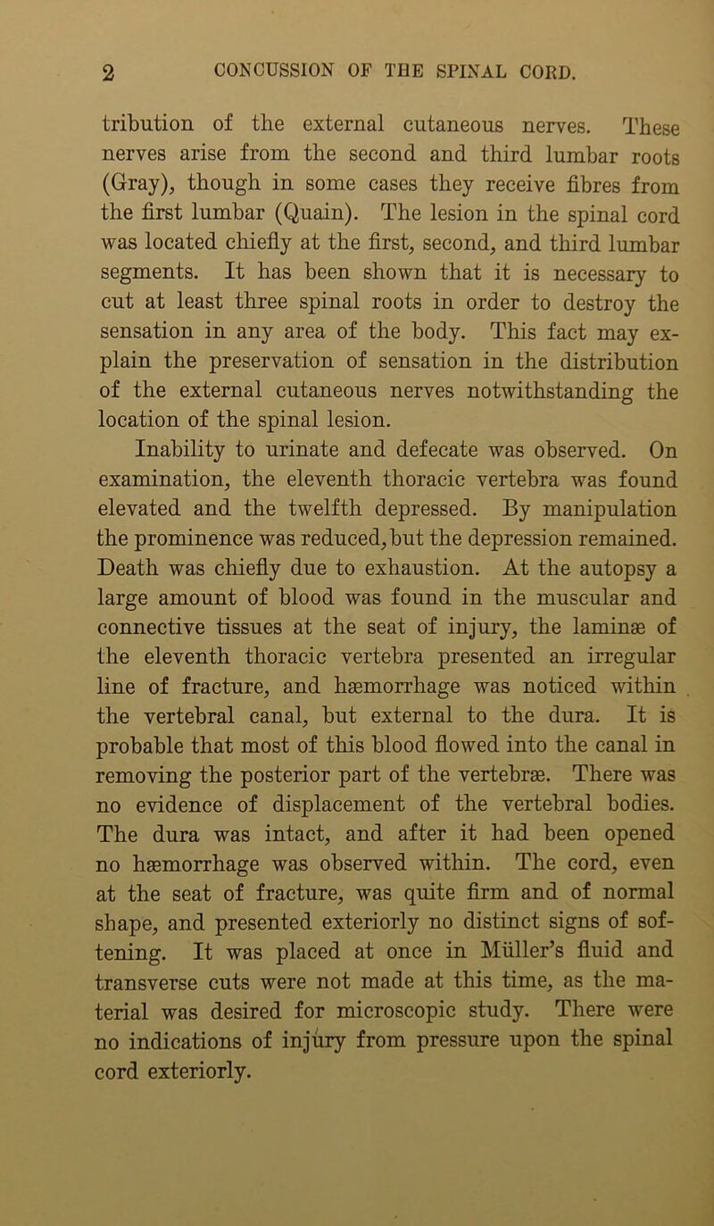 tribution of the external cutaneous nerves. These nerves arise from the second and third lumbar roots (Gray), though in some cases they receive fibres from the first lumbar (Quain). The lesion in the spinal cord was located chiefly at the first, second, and third lumbar segments. It has been shown that it is necessary to cut at least three spinal roots in order to destroy the sensation in any area of the body. This fact may ex- plain the preservation of sensation in the distribution of the external cutaneous nerves notwithstanding the location of the spinal lesion. Inability to urinate and defecate was observed. On examination, the eleventh thoracic vertebra was found elevated and the twelfth depressed. By manipulation the prominence was reduced, but the depression remained. Death was chiefly due to exhaustion. At the autopsy a large amount of blood was found in the muscular and connective tissues at the seat of injury, the laminas of the eleventh thoracic vertebra presented an irregular line of fracture, and haemorrhage was noticed within the vertebral canal, but external to the dura. It is probable that most of this blood flowed into the canal in removing the posterior part of the vertebrae. There was no evidence of displacement of the vertebral bodies. The dura was intact, and after it had been opened no haemorrhage was observed within. The cord, even at the seat of fracture, was quite firm and of normal shape, and presented exteriorly no distinct signs of sof- tening. It was placed at once in Muller’s fluid and transverse cuts were not made at this time, as the ma- terial was desired for microscopic study. There were no indications of injury from pressure upon the spinal cord exteriorly.