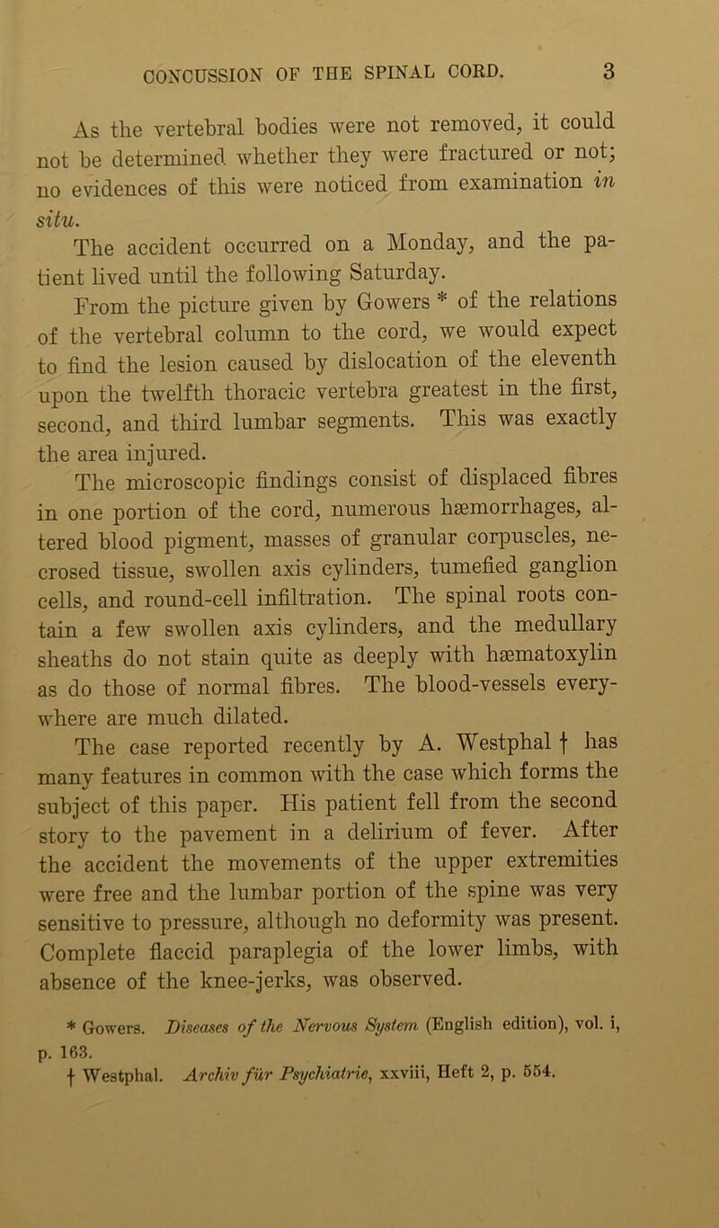 As the vertebral bodies were not removed, it could not be determined whether they were fractured or not, no evidences of this were noticed from examination in situ. The accident occurred on a Monday, and the pa- tient lived until the following Saturday. From the picture given by Gowers * of the relations of the vertebral column to the cord, we would expect to find the lesion caused by dislocation of the eleventh upon the twelfth thoracic vertebra greatest in the first, second, and third lumbar segments. This was exactly the area injured. The microscopic findings consist of displaced fibres in one portion of the cord, numerous haemorrhages, al- tered blood pigment, masses of granular corpuscles, ne- crosed tissue, swollen axis cylinders, tumefied ganglion cells, and round-cell infiltration. The spinal roots con- tain a few swollen axis cylinders, and the medullary sheaths do not stain quite as deeply with hsematoxylin as do those of normal fibres. The blood-vessels every- where are much dilated. The case reported recently by A. Westphal \ has many features in common with the case which forms the subject of this paper. His patient fell from the second story to the pavement in a delirium of fever. After the accident the movements of the upper extremities were free and the lumbar portion of the spine was very sensitive to pressure, although no deformity was present. Complete flaccid paraplegia of the lower limbs, with absence of the knee-jerks, was observed. * Gowers. Diseases of the Nervous System (English edition), vol. i, p. 163. f Westphal. Archiv fur Psychiatrie, xxviii, Heft 2, p. 654.