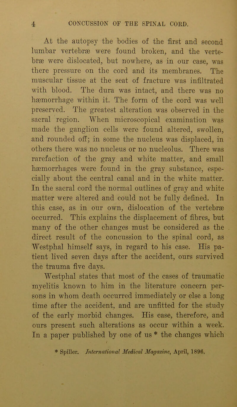 At the autopsy the bodies of the first and second lumbar vertebras were found broken, and the verte- bras were dislocated, but nowhere, as in our case, was there pressure on the cord and its membranes. The muscular tissue at the seat of fracture was infiltrated with blood. The dura was intact, and there was no haemorrhage within it. The form of the cord was well preserved. The greatest alteration was observed in the sacral region. When microscopical examination was made the ganglion cells were found altered, swollen, and rounded off; in some the nucleus was displaced, in others there was no nucleus or no nucleolus. There was rarefaction of the gray and white matter, and small haemorrhages were found in the gray substance, espe- cially about the central canal and in the white matter. In the sacral cord the normal outlines of gray and white matter were altered and could not be fully defined. In this case, as in our own, dislocation of the vertebrae occurred. This explains the displacement of fibres, but many of the other changes must be considered as the direct result of the concussion to the spinal cord, as Westphal himself says, in regard to his case. His pa- tient lived seven days after the accident, ours survived the trauma five days. Westphal states that most of the cases of traumatic myelitis known to him in the literature concern per- sons in whom death occurred immediately or else a long time after the accident, and are unfitted for the study of the early morbid changes. His case, therefore, and ours present such alterations as occur within a week. In a paper published by one of us * the changes which t * Spiller. International Medical Magazine, April, 1896.