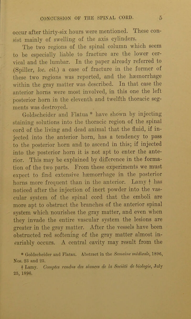 occur after thirty-six hours were mentioned. These con- sist. mainly of swelling of the axis cylinders. The two regions of the spinal column which seem to be especially liable to fracture are the lower cer- vical and the lumbar. In the paper already referred to (Spiller, loc. cit.) a case of fracture in the former of these two regions was reported, and the haemorrhage within the gray matter was described. In that case the anterior horns were most involved, in this one the left posterior horn in the eleventh and twelfth thoracic seg- ments was destroyed. Goldscheider and Flatua * have shown by injecting staining solutions into the thoracic region of the spinal cord of the living and dead animal that the fluid, if in- jected into the anterior horn, has a tendency to pass to the posterior horn and to ascend in this; if injected into the posterior horn it is not apt to enter the ante- rior. This may he explained by difference in the forma- tion of the two parts. From these experiments we must expect to find extensive liEemorrhage in the posterior horns more frequent than in the anterior. Lamy \ has noticed after the injection of inert powder into the vas- cular system of the spinal cord that the emboli are more apt to obstruct the branches of the anterior spinal system which nourishes the gray matter, and even when they invade the entire vascular system the lesions are greater in the gray matter. After the vessels have been obstructed red softening of the gray matter almost in- variably occurs. A central cavity may result from the * Goldscheider and Flatau. Abstract in the Semaine medicate, 1896, Nos. 23 and 25. | Lamy. Complcs rendus des seances dc la Sociele de biologie, July 25, 1896.