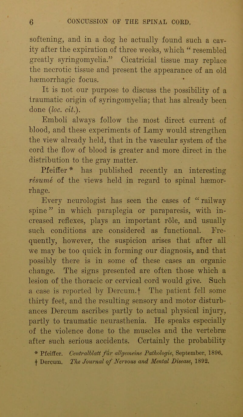 softening, and in a dog he actually found such a cav- ity after the expiration of three weeks, which “ resembled greatly syringomyelia.” Cicatricial tissue may replace the necrotic tissue and present the appearance of an old haemorrhagic focus. It is not our purpose to discuss the possibility of a traumatic origin of syringomyelia; that has already been done (loc. cit.). Emboli always follow the most direct current of blood, and these experiments of Lamy would strengthen the view already held, that in the vascular system of the cord the flow of blood is greater and more direct in the distribution to the gray matter. Pfeiffer * has published recently an interesting resume of the views held in regard to spinal haemor- rhage. Every neurologist has seen the cases of “ railway spine ” in which paraplegia or paraparesis, with in- creased reflexes, plays an important role, and usually such conditions are considered as functional. Fre- quently, however, the suspicion arises that after all we may be too quick in forming our diagnosis, and that possibly there is in some of these cases an organic change. The signs presented are often those which a lesion of the thoracic or cervical cord would give. Such a case is reported by Dercum. f The patient fell some thirty feet, and the resulting sensory and motor disturb- ances Dercum ascribes partly to actual physical injury, partly to traumatic neurasthenia. He speaks especially of the violence done to the muscles and the vertebras after such serious accidents. Certainly the probability * Pfeiffer. Centralblatt fur allgcmeinc Pathologie, September, 1896, f Dercum. The Journal of Nervous and Mental Disease, 1892.
