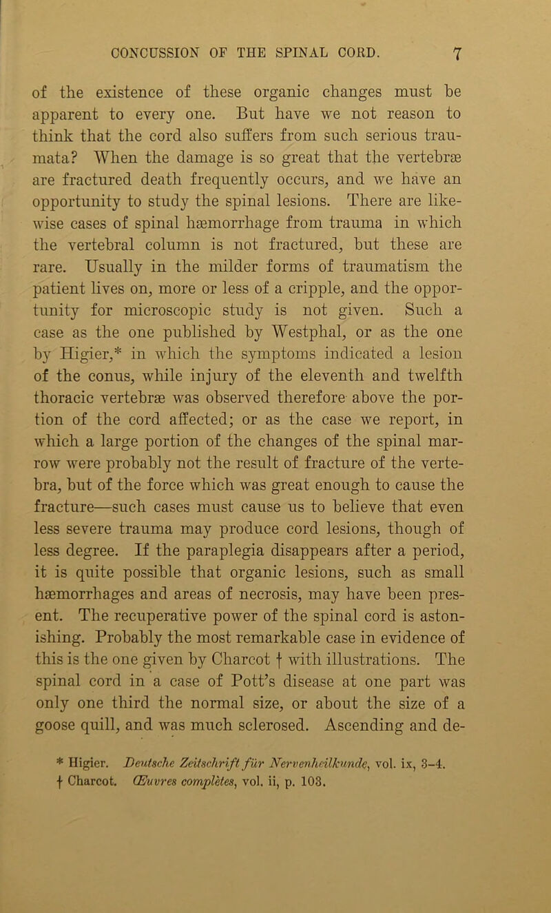 of the existence of these organic changes must he apparent to every one. But have we not reason to think that the cord also suffers from such serious trau- mata? When the damage is so great that the vertebrae are fractured death frequently occurs, and we have an opportunity to study the spinal lesions. There are like- wise cases of spinal haemorrhage from trauma in which the vertebral column is not fractured, but these are rare. Usually in the milder forms of traumatism the patient lives on, more or less of a cripple, and the oppor- tunity for microscopic study is not given. Such a case as the one published by Westphal, or as the one by Higier,* in which the symptoms indicated a lesion of the conus, while injury of the eleventh and twelfth thoracic vertebrae was observed therefore above the por- tion of the cord affected; or as the case we report, in which a large portion of the changes of the spinal mar- row were probably not the result of fracture of the verte- bra, but of the force which was great enough to cause the fracture—such cases must cause us to believe that even less severe trauma may produce cord lesions, though of less degree. If the paraplegia disappears after a period, it is quite possible that organic lesions, such as small haemorrhages and areas of necrosis, may have been pres- ent. The recuperative power of the spinal cord is aston- ishing. Probably the most remarkable case in evidence of this is the one given by Charcot f with illustrations. The spinal cord in a case of Pott’s disease at one part was only one third the normal size, or about the size of a goose quill, and was much sclerosed. Ascending and de- * Higier. Deutsche Zeitschrift fur Nervenhcilkunde, vol. ix, 3-4. f Charcot. (Euvres completes, vol. ii, p. 103.