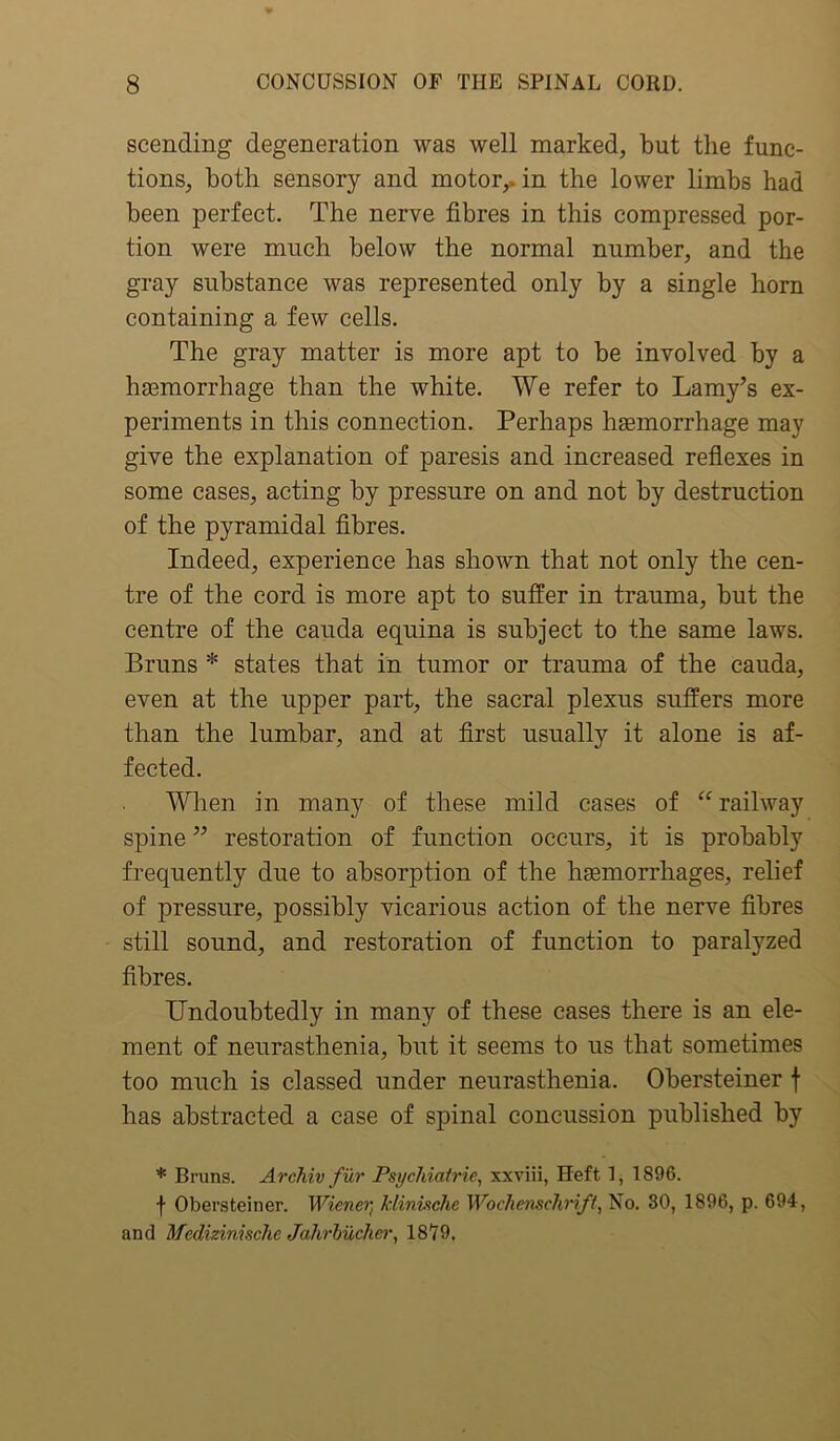 scending degeneration was well marked, but the func- tions, both sensory and motor,, in the lower limbs had been perfect. The nerve fibres in this compressed por- tion were much below the normal number, and the gray substance was represented only by a single horn containing a few cells. The gray matter is more apt to be involved by a ha3morrhage than the white. We refer to Lamy’s ex- periments in this connection. Perhaps haemorrhage may give the explanation of paresis and increased reflexes in some cases, acting by pressure on and not by destruction of the pyramidal fibres. Indeed, experience has shown that not only the cen- tre of the cord is more apt to suffer in trauma, but the centre of the cauda equina is subject to the same laws. Bruns * states that in tumor or trauma of the cauda, even at the upper part, the sacral plexus suffers more than the lumbar, and at first usually it alone is af- fected. When in many of these mild cases of “ railway spine ” restoration of function occurs, it is probably frequently due to absorption of the haemorrhages, relief of pressure, possibly vicarious action of the nerve fibres still sound, and restoration of function to paralyzed fibres. Undoubtedly in many of these cases there is an ele- ment of neurasthenia, but it seems to us that sometimes too much is classed under neurasthenia. Obersteiner \ has abstracted a case of spinal concussion published by * Brims. Archiv fur Psychiatric, xxviii, Heft 1, 1896. f Obersteiner. Wiener, klinische Woehcnschriff, No. 30, 1896, p. 694, and Medizinischc Jahrbucher, 1879,