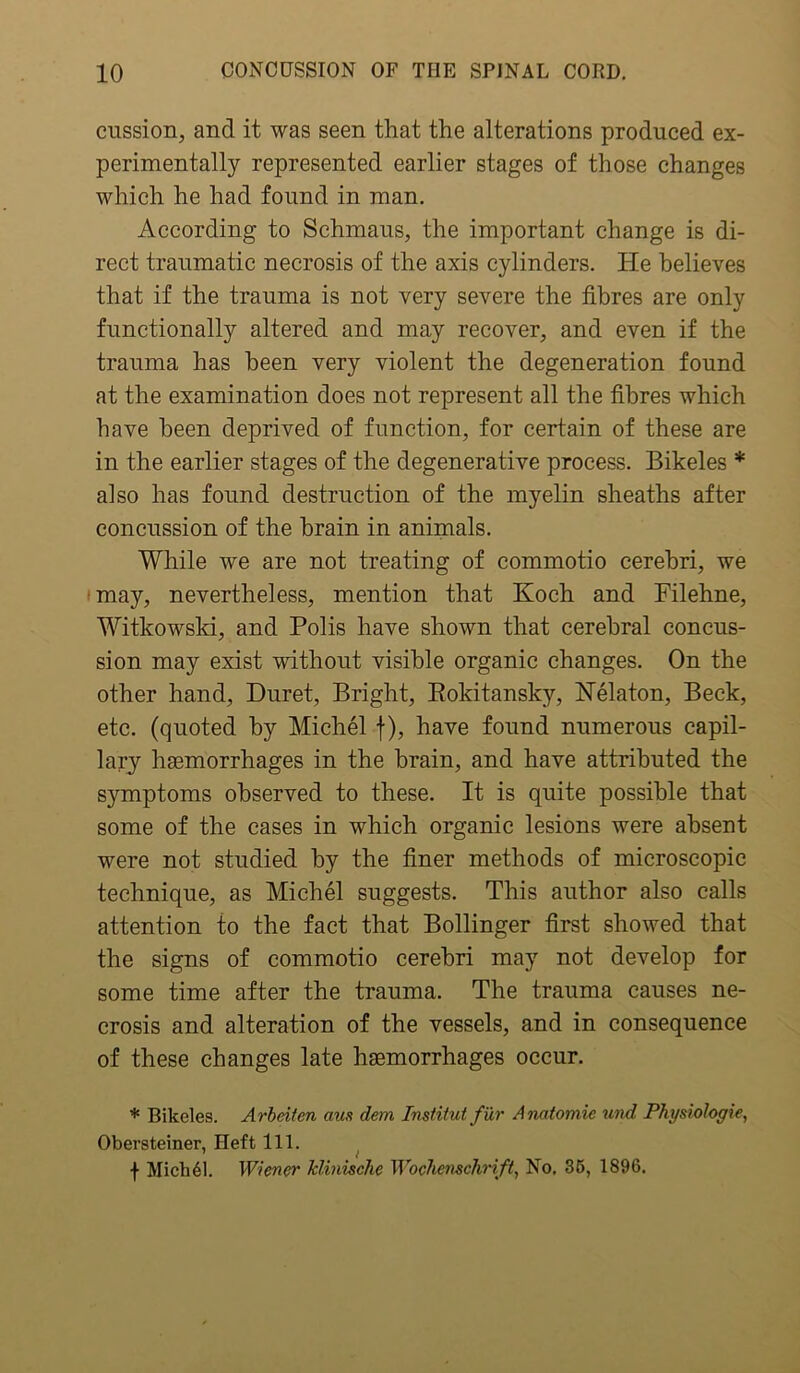 cussion, and it was seen that the alterations produced ex- perimentally represented earlier stages of those changes which he had found in man. According to Schmaus, the important change is di- rect traumatic necrosis of the axis cylinders. He believes that if the trauma is not very severe the fibres are only functionally altered and may recover, and even if the trauma has been very violent the degeneration found at the examination does not represent all the fibres which have been deprived of function, for certain of these are in the earlier stages of the degenerative process. Bikeles * also has found destruction of the myelin sheaths after concussion of the brain in animals. While we are not treating of commotio cerebri, we may, nevertheless, mention that Koch and Filehne, Witkowski, and Polis have shown that cerebral concus- sion may exist without visible organic changes. On the other hand, Duret, Bright, Rokitansky, Nelaton, Beck, etc. (quoted by Michel f), have found numerous capil- lary haemorrhages in the brain, and have attributed the symptoms observed to these. It is quite possible that some of the cases in which organic lesions were absent were not studied by the finer methods of microscopic technique, as Michel suggests. This author also calls attention to the fact that Bollinger first showed that the signs of commotio cerebri may not develop for some time after the trauma. The trauma causes ne- crosis and alteration of the vessels, and in consequence of these changes late haemorrhages occur. * Bikeles. Arbeiten aus dem Institut fur Anatomic und Physiologic, Obersteiner, Heft 111. f Mich61. Wiener klinisclic Wochenschrift, No. 35, 1896.