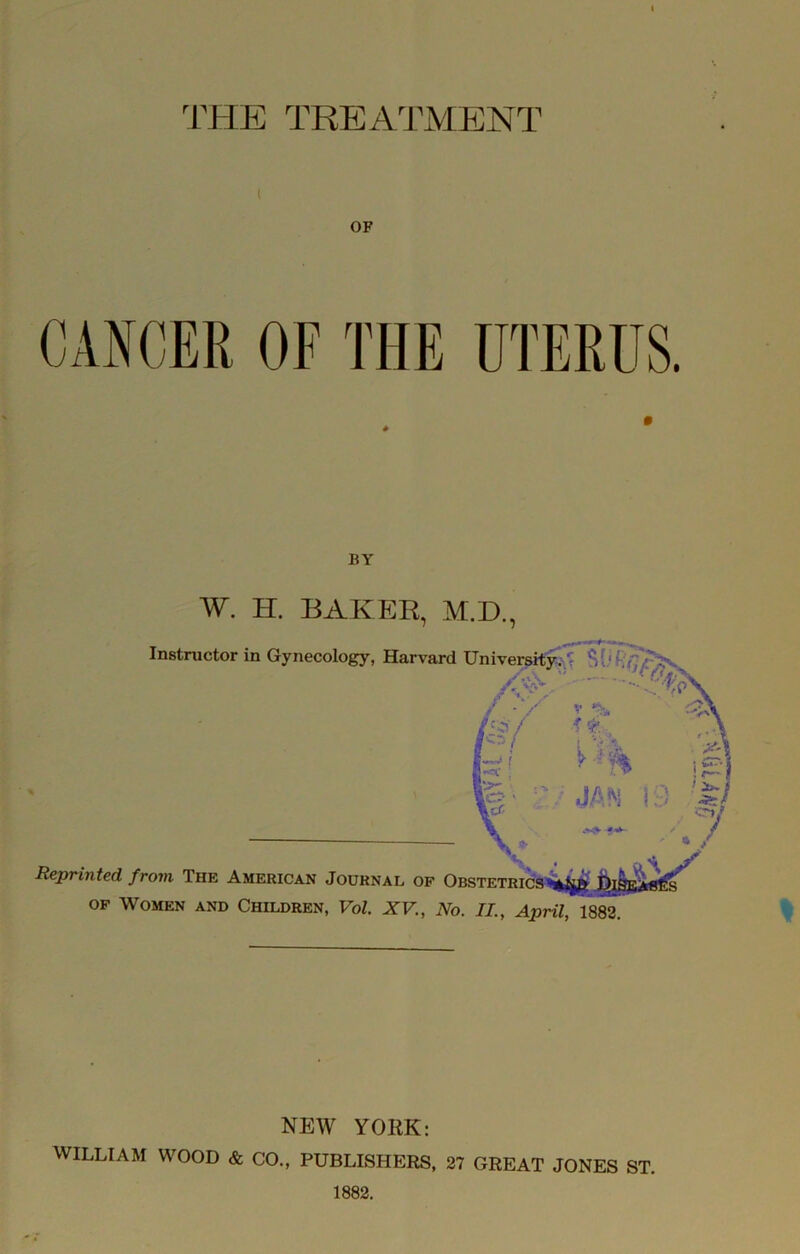 ^rHE TREATMENT I OF BY W. H. BAKER, M.D., .. Instructor in Gynecology, Harvard University. ^ - ' ■ ■ A V ^ % JA^i l.j Reprinted from The American Journal of Obstetrics OF Women and Children, Vol. XV., No. II., ApmCim. h Y' -X NEW YORK: WILLIAM WOOD & CO„ PUBLISHERS, 27 GREAT JONES ST. 1882.