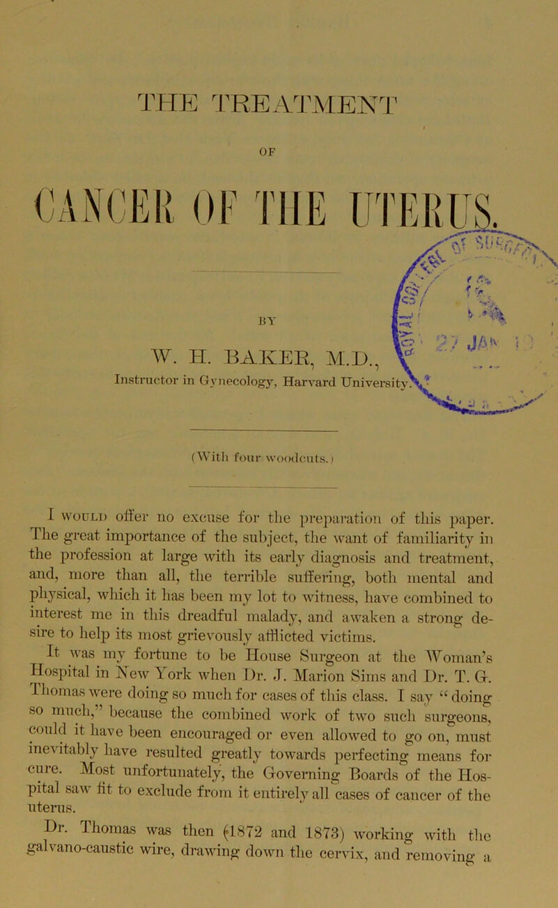 OF BY W. I-I. BAKER, M.l)., Instructor in Gynecology, Harvard University^ ^ CANCEIt OF THE UTER (Witli four woodcuts.) 1 WOULD offer no excuse for the preparation of this pajDer. Ihe great importance of the subject, the want of familiarity in the profession at large with its early diagnosis and treatment, and, more tlian all, the terrible suffering, botli mental and physical, which it has been my lot to witness, have combined to interest me in this dreadful malady, and awaken a strong de- sire to help its most grievously afflicted victims. It was my fortune to be House Surgeon at the Woman’s Hospital in New lork wlien Dr. J. Marion Sims and Dr. T. G. lliomaswere doing so much for cases of this class. I say “doing so much, because the combined work of two such surgeons, could it have been encouraged or even allowed to go on, must inevitably have resulted greatly towards perfecting means for cure. Most unfortunately, the Governing Boards of the Hos- pital sav fit to exclude from it entirely all cases of cancer of the uterus. Dr. Thomas was then fl872 and 1873) working with the galvano-eaustic wire, drawing down the cervix, and removing a