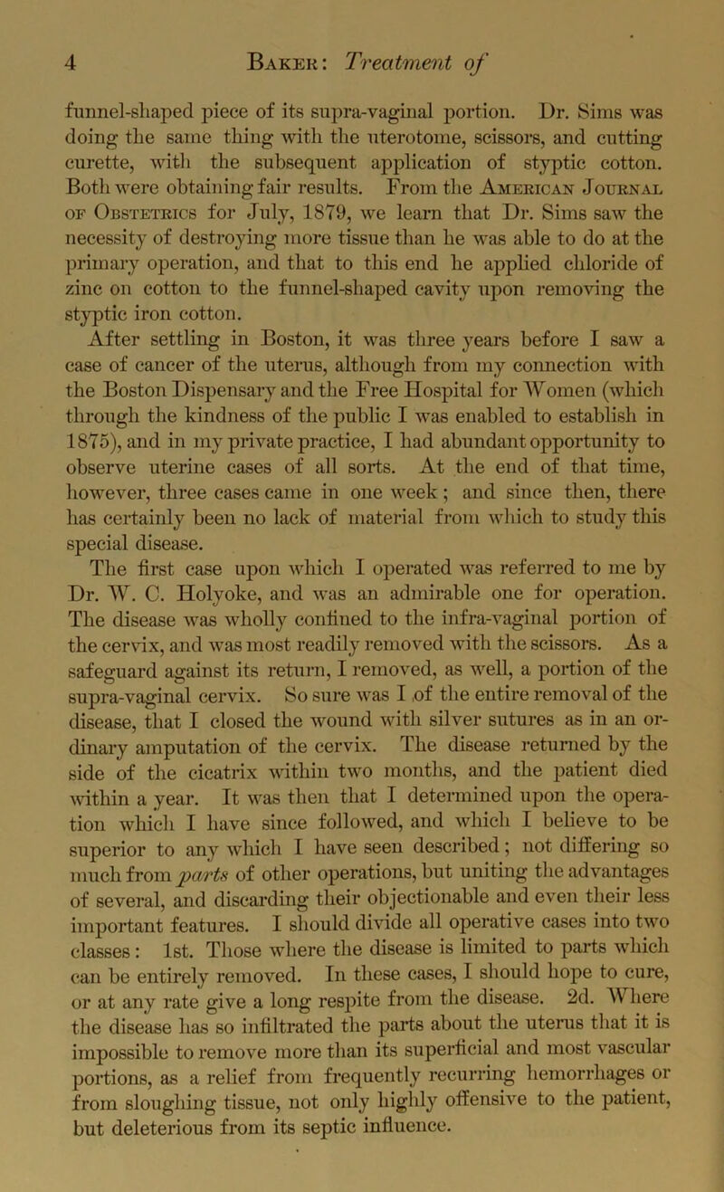 funnel-shaped piece of its supra-vaginal portion. Dr, Sims was doing the same thing with the nterotome, scissors, and cutting curette, with the subsequent application of styptic cotton. Both were obtaining fair results. From the American Journ^ve OF Obstetrics for July, 1879, we leara that Dr. Sims saw the necessity of destroying more tissue than he was able to do at the primary operation, and that to this end he applied chloride of zinc on cotton to the funnel-shaped cavity upon removing the styptic iron cotton. After settling in Boston, it was three years before I saw a case of cancer of the utenis, although from my connection with the Boston Dispensary and the Free Hospital for Women (which through the kindness of the public I was enabled to establish in 1875), and in my private practice, I had abundant opportunity to observe uterine cases of all sorts. At the end of that time, however, three cases came in one week; and since then, there has certainly been no lack of material from which to study this special disease. The first case upon which I operated was referred to me by Dr, W. C. Holyoke, and was an admirable one for operation. The disease was wholly confined to the infra-vaginal portion of the cervdx, and was most readily removed with the scissors. As a safeguard against its return, I removed, as well, a portion of the supra-vaginal cervix. So sure was I ,of the entire removal of the disease, that I closed the wound with silver sutures as in an or- dinary amputation of the cervix. The disease retunied by the side of the cicatrix within two months, and the patient died mthin a year. It was then that I determined upon the opera- tion which I have since followed, and which I believe to be superior to any which I have seen described; not differing so much from parts of other operations, but uniting the advantages of several, and discai’ding their objectionable and even their less important features. I should divide all operative eases into two classes: 1st. Those where the disease is limited to parts which can be entirely removed. In these cases, I should hope to cure, or at any rate give a long respite from the disease. 2d. Where the disease has so infiltrated the parts about the uterus that it is impossible to remove more than its superficial and most vascular portions, as a relief from frequently recurring hemorrhages or from sloughing tissue, not only highly offensive to the patient, but deleterious from its septic influence.