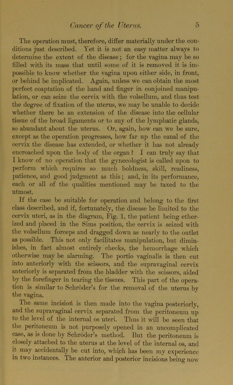 The operation must, therefore, differ materially under the con- ditions just described. Yet it is not an easy matter always to determine the extent of the disease; for the vagina may be so filled with its mass that until some of it is removed it is im- possible to know whether the vagina upon either side, in front, or behind be implicated. Again, unless we can obtain the most perfect coaptation of the hand and linger in conjoined manipu- lation, or can seize the cervix with the volsellum, and thus test the degree of fixation of the uterus, we may be unable to decide whether there be an extension of the disease into the cellular tissue of the broad ligaments or to any of the lymphatic glands, so abundant about the uterus. Or, again, how can we be sure, except as the operation progresses, how far up the canal of the cervix the disease has extended, or whether it has not already encroached upon the body of the organ ? I can tinily say that I know of no operation that the gjmecologist is called upon to perform which requires so much boldness, skill, readiness, patience, and good judgment as this; and, in its perfoi-mance, each or all of the qualities mentioned may be taxed to the utmost. If the case be suitable for operation and belong to the first class described, and if, fortunately, the disease be limited to the cervix uteri, as in the diagram. Fig. 1, the patient being ether- ized and placed in the Sims position, the cervix is seized with the volsellum forceps and dragged down as nearly to the outlet as possible. This not only facilitates manipulation, but dimin- ishes, in fact almost entirely checks, the hemorrhage which otherwise may be alarming. The portio vaginalis is then cut into anteriorly with the scissors, and the supravaginal cervix anteriorly is separated from the bladder with the scissors, aided by the forefinger in tearing the tissues. This part of the opera- tion is similar to Schroder’s for the removal of the uterus by the vagina. The same incisioil is then made into the vagina posteriorly, and the supravaginal cervix separated from the peritoneum up to the level of the internal os uteri. Thus it will be seen that the peritoneum is not purposely opened in an uncomplicated case, as is done by Schroder’s method. But the peritoneum is closely attached to the uterus at the level of the internal os, and it may accidentally be cut into, wlifch has been my experience in two instances. The anterior and posterior incisions being now