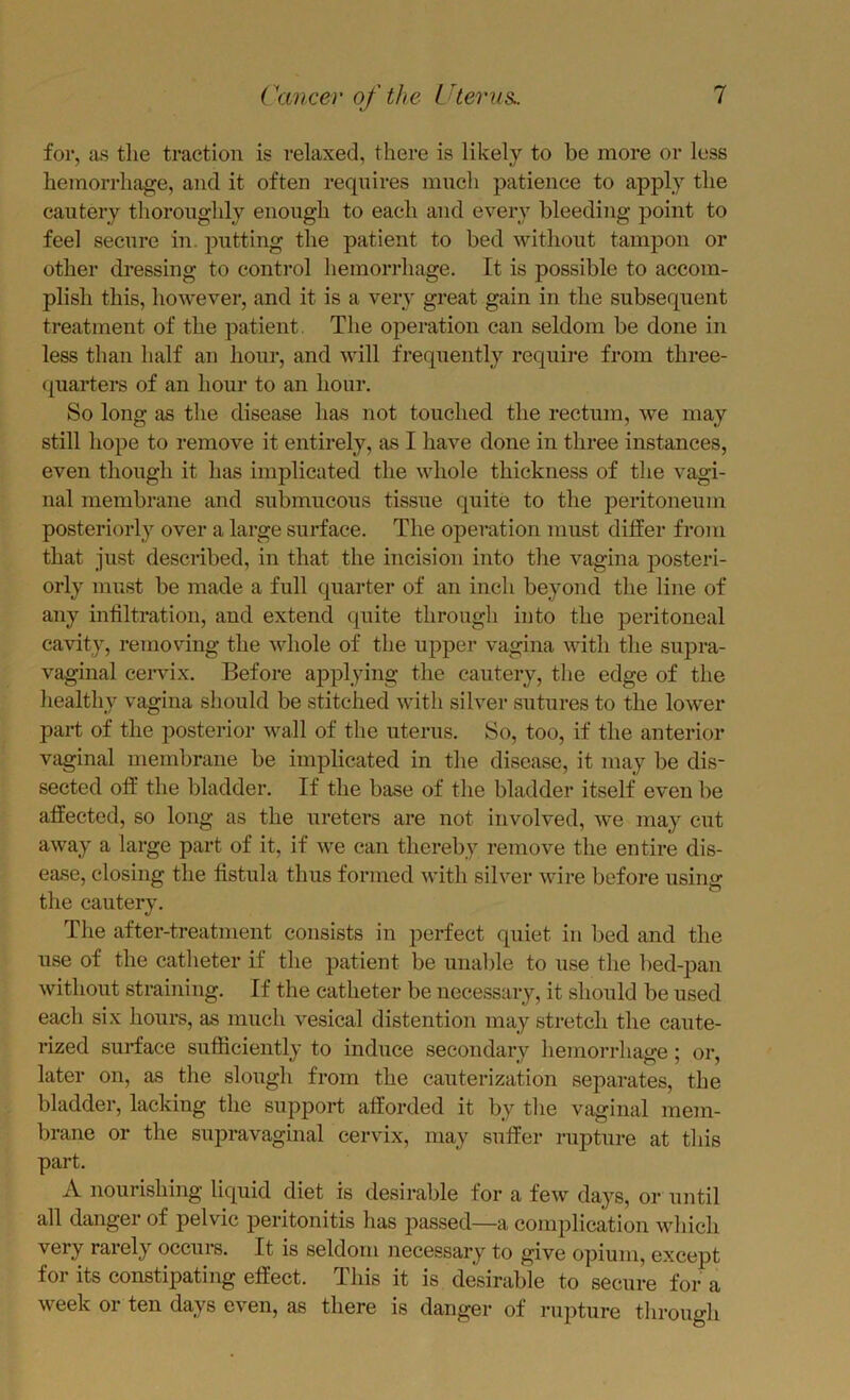 for, as the traction is relaxed, there is likely to be more or less hemorrhage, and it often requires mnch patience to apply the cautery thoroughly enough to each and every bleeding point to feel secure in. putting the patient to bed without tampon or other dressing to control hemorrhage. It is possible to accom- plish this, however, and it is a veiy great gain in the subsequent treatment of the patient The operation can seldom be done in less than half an hour, and will frequently reqnii’e from three- (juarters of an hour to an hour. So long as the disease has not touched the rectum, we may still hope to remove it entirely, as I have done in three instances, even though it has implicated the whole thickness of the vagi- nal membrane and submucous tissue quite to the peritoneum posteriorly over a large surface. The operation must differ from that just described, in that the incision into the vagina posteri- orly must be made a full quarter of an inch beyond the line of any infiltration, and extend quite through into the peritoneal cavity, removing the whole of the upper vagina Avith the suj^ra- vaginal cervix. Before applying the cautery, the edge of the healthy vagina should be stitched with silver sutures to the lower part of the posterior wall of the uterus. So, too, if the anterior vaginal membrane be implicated in the disease, it may be dis- sected off the bladder. If the base of the bladder itself even be affected, so long as the ureters are not involved, we may cut away a large part of it, if Ave can thereby remove the entire dis- ease, closing the fistula thus formed Avith silver Avire before using the cautery. The after-treatment consists in perfect quiet in bed and the use of the catlieter if the patient be unable to use the bed-pan Avithout straining. If the catheter be necessary, it should be used each six hours, as much vesical distention may stretch the caute- rized surface sufficiently to induce secondary hemorrhage; or, later on, as the slough from the cauterization separates, the bladder, lacking the support afforded it by the vaginal mem- brane or the sujDravaginal cervix, may suffer rupture at this part. A nourishing liquid diet is desirable for a feAv days, or until all danger of pelvic peritonitis has passed—a complication Avhich very rarely occurs. It is seldom necessary to give opium, except for its constipating effect. This it is d^irable to secure for a week or ten days even, as there is danger of rupture through