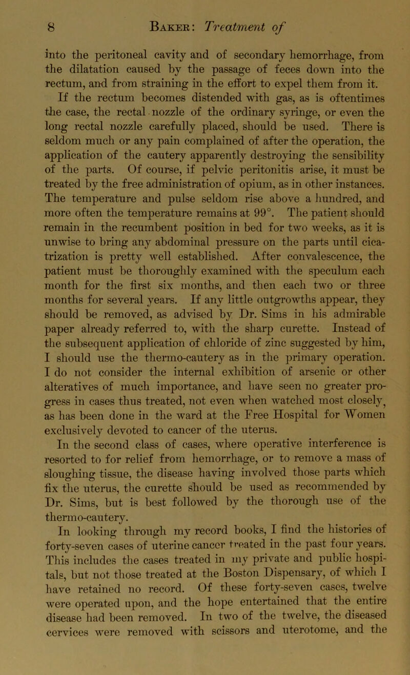 into the peritoneal cavity and of secondary hemorrhage, from the dilatation caused by the passage of feces down into the rectum, and from straining in the eifort to expel them from it. If the rectum becomes distended with gas, as is oftentimes the case, the rectal nozzle of the ordinary syringe, or even the long rectal nozzle carefully placed, should be used. There is seldom much or any pain complained of after the operation, the application of the cautery apparently destroying the sensibility of the parts. Of course, if pelvic peritonitis arise, it must be treated by the free administration of opium, as in other instances. The temperature and pulse seldom rise above a Imndred, and more often the temperature remains at 99°. The patient should remain in the recumbent position in bed for two weeks, as it is unwise to bring any abdominal pressure on the parts until cica- trization is pretty well established. After convalescence, the patient must be thoroughly examined with the speculum each month for the first six months, and then each two or three months for several years. If any little outgrowths appear, they should be removed, as advised by Dr. Sims in his admirable paper already referred to, with the sharp curette. Instead of the subsequent application of chloride of zinc suggested by him, I should use the thenno-cautery as in the primary operation. I do not consider the internal exhibition of arsenic or other alteratives of much importance, and have seen no greater pro- gress in cases thus treated, not even when watched most closely^ as has been done in the ward at the Free Hospital for Women exclusively devoted to cancer of the uterus. In the second class of cases, where operative interference is resorted to for relief from hemorrhage, or to remove a mass of sloughing tissue, the disease having involved those parts which fix the uterus, the curette should be used as recommended by Dr. Sims, but is best followed by the thorough use of the thermo-cautery. In looking through my record books, I find the histories of forty-seven cases of uterine cancer treated in the past four years. Tins includes the cases treated in my private and public hospi- tals, but not those treated at the Boston Dispensary, of which I have retained no record. Of these forty-seven cases, twelve were operated upon, and the hope entertained that the entire disease had been removed. In two of the twelve, the diseased cervices were removed with scissors and uterotome, and the