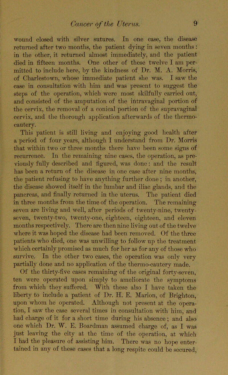 wound closed with silver sutures. In one case, the disease returned after two months, the patient dying in seven months : in the other, it returned almost immediately, and the patient died in fifteen months. One other of these twelve I am per- mitted to include here, by the kindness of Dr. M. A. Morris, of Charlestown, whose immediate patient she was. I saw the case in consultation with him and was present to suggest the steps of the operation, which were most skilfully carried out, and consisted of the amputation of the intravaginal portion of the cervix, the removal of a conical portion of the supravaginal cervix, and tlie thorough application afterwards of the thermo- cautery. This patient is still living and enjoying good health after a period of four years, although I understand from Dr. Morris that within two or three months there have been some signs of recurrence. In the remaining nine cases, the operation, as pre- viously fully described and figured, was done: and the result has been a return of the disease in one case after nine months, the patient refusing to have anything further done ; in another, the disease showed itself in the lumbar and iliac glands, and the pancreas, and finally returned in the uterns. The patient died in three months from the time of the operation. The remaining seven are living and well, after periods of twenty-nine, twenty- seven, twenty-two, twenty-one, eighteen, eighteen, and eleven months respectively. There are then nine living out of the twelve where it was hoped the disease had been removed. Of the three patients who died, one was unwilling to follow up the treatment which certainly promised as much for her as for any of those who sur\dve. In the other two cases, the operation was only very partially done and no application of the thermo-cautery made. Of the thirty-five cases remaining of the original forty-seven, ten were operated upon simply to ameliorate the symptoms from which they suffered. With these also I have taken the liberty to include a patient of Dr. II. E. Marion, of Brighton, upon whom he operated. Although not present at the opera- tion, I saw the case several times in consultation with him, and had charge of it for a short time during his absence ; and also one which Dr. W. E. Boardman assumed charge of, as I was just leaving the city at the time of the operation, at which I had the pleasure of assisting him. There was no hope enter- tained in any of these cases that a long respite could be secured.