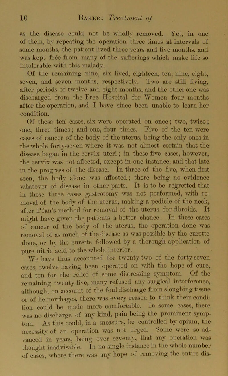 as the disease could not be wholly removed. Yet, in one of them, by repeating the operation three times at intervals of some months, the patient lived three years and five months, and was kept free from many of the sufferings which make life so intolerable with this malady. Of the remaining nine, six lived, eighteen, ten, nine, eight, seven, and seven mouths, respectively. Two are still living, after periods of twelve and eight months, and the other one was discharged from the Free Hospital for Women four months after the operation, and I have since been unable to learn her condition. Of these ten cases, six were operated on once; two, twice; one, three times; and one, four times. Five of the ten were cases of cancer of the body of the uterus, being the only ones in the whole forty-seven where it was not almost certain that the tlisease began in the cervix uteri; in these five cases, however, the cervix was not affected, except in one instance, and that late in the progress of the disease. In three of the five, when first seen, the body alone was affected; there being no evidence whatever of disease in other parts. It is to be regretted that in these three cases gastrotoniy was not performed, with re- moval of the body of the uterus, making a pedicle of the neck, after Fean’s method for removal of the uterus for fibroids. It might have given the patients a better chance. In these cases of cancer of the body of the uterus, the operation done was removal of as much of the disease as was possible by the curette alone, or by tlie curette followed by a thorough application of pure nitric acid to tlie wliole interior. We have thus accounted for twenty-two of the forty-seven cases, twelve having been operated on with the hope of cure, and ten for the relief of some distressing symptom. Of the remaining twenty-five, many refused any surgical interference, although, on account of the foul discharge from sloughing tissue or of hemorrhages, there was every reason to think their condi- tion could be made more comfortable. In some cases, there was no discharge of any kind, pain being the prominent symp- tom. As this could, in’a measure, be controlled by opium, the necessity of an operation was not urged, boine were so ad- vanced in years, being over seventy, that any operation was thought inadvisable. In no single instance in the whole number of cases, wdiere there w'^as any hope of removing the entire dis-