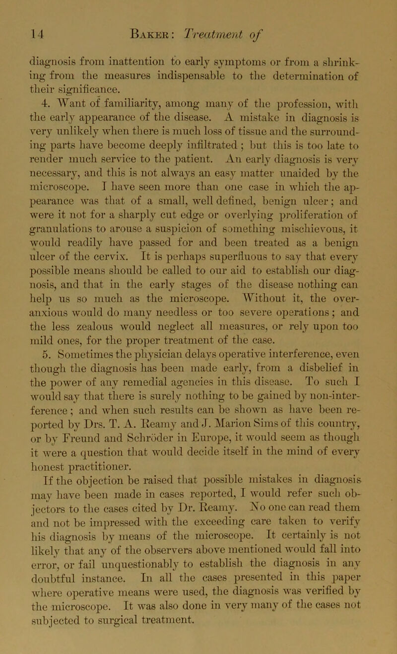 diagnosis from inattention to early symptoms or from a shrink- ing from the measures indispensable to tlie determination of their significance. 4. AVant of familiarity, among many of the profession, with tlie early appearance of the disease. A mistake in diagnosis is very unlikely when there is much loss of tissue and the surround- ing parts have become deeply infiltrated ; but this is too late to render much service to the patient. An early diagnosis is very necessary, and this is not always an easy matter unaided by the microscope. I have seen more than one case in which tlie ap- pearance was that of a small, well defined, benign ulcer; and were it not for a sharply cut edge or overlying proliferation of granulations to arouse a suspicion of something mischievous, it would readily have passed for and been treated as a benign ulcer of the cervix. It is perhaps superfluous to say that every possible means should be called to our aid to establish our diag- nosis, and that in the early stages of the disease nothing can lielp us so much as the microscope. AVithout it, the over- anxious would do many needless or too severe operations; and the less zealous would neglect all measures, or rely upon too mild ones, for the proper treatment of the case. 5. Sometimes the physician delays operative interference, even though the diagnosis has been made early, from a disbelief in the power of any remedial agencies in this disease. To such I would say that there is surely nothing to be gained by non-inter- ference ; and when such results can be shown as have been re- ported by Drs. T. A. Kearny and J. Marion Sims of tliis country, or by Freund and Schroder in Europe, it would seem as though it were a question that would decide itself in the mind of every honest practitioner. If the objection be raised that possible mistakes in diagnosis may have been made in cases reported, I would refer such ob- jectors to the cases cited by Dr. Kearny. Ko one can read them and not be impressed with the exceeding care taken to verify his diagnosis by means of the microscope. It certainly is not likely that any of the observers above mentioned would fall into error, or fail unquestionably to establish the diagnosis in any doubtful instance. In all the cases presented in this paper where operative means were used, the diagnosis was verified by the microscope. It was also done in very many of the cases not subjected to surgical treatment.