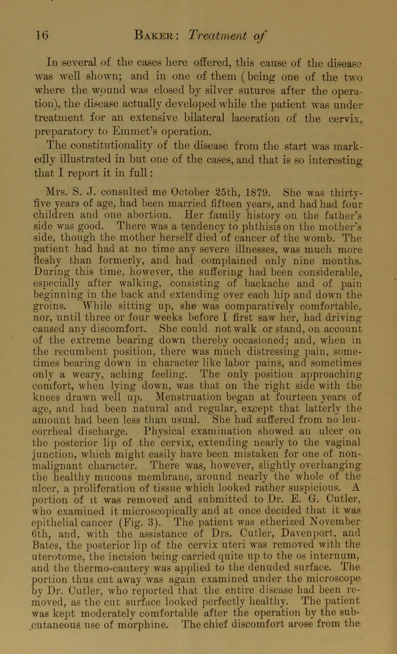 III several of the cases here offered, this cause of the disease was well shown; and in one of them (being one of the two where the wpund was closed by silver sutures after tlie opera- tion), the disease actually developed while the patient was under treatment for an extensive bilateral laceration of the cervix, preparatory to Emmet’s operation. The constitutionality of the disease from the start was mark- edly illustrated in but one of the cases, and that is so interesting that I report it in full: Mrs. S. J. consulted me October 25th, 1879. She was thirty- five years of age, had been married fifteen years, and had had four children and one abortion. Her family history on the father’s side was good. There was a tendency to phthisis on the motlier’s side, though the mother herself died of cancer of the womb. The patient had had at no time any severe illnesses, was much more fleshy than formerly, and had complained only nine months. During this time, however, the suffering had been considerable, especially after walking, consisting of backache and of pain beginning in the back and extending over each hip and down the groins. While sitting up, she was comparatively comfortable, nor, until three or four weeks before I first saw her, had driving caused any discomfort. She could not walk or stand, on account of the extreme bearing down thereby occasioned; and, when in the recumbent position, there was much distressing pain, some- times bearing down in character like labor pains, and sometimes only a weary, aching feeling. The only position approaching comfort, when lying down, was that on the right side with the knees drawn well up. Menstruation began at fourteen years of age, and had been natural and regular, except that latterly the amount had been less than usual. She had suffered from no leu- corrheal discharge. Physical examination showed an ulcer on the posterior lip of the cervix, extending nearly to the vaginal junction, which might easily have been mistaken for one of non- malignant character. There was, however, slightly overhanging the healthy mucous membrane, around nearly the whole of the ulcer, a proliferation of tissue which looked rather suspicious. A portion of it was removed and submitted to Dr. E. G. Cutler, who examined it microscojncally and at once decided that it was epithelial cancer (Fig. 3). The patient was etherized November 6th, and, with the assistance of Drs. Cutler, Davenport, and Bates, the posterior lip of the cervix uteri was removed with the uterotome, the incision being carried quite up to the os internum, and the thermo-cautery was applied to the denuded surface. The portion thus cut away was again examined under the microscope by Dr. Cutler, who reported that the entire disease had been re- moved, as the cut surface looked perfectly healthy. The patient was kept moderately comfortable after the operation by the sub- .cutaneous use of morphine. The chief discomfort arose from the