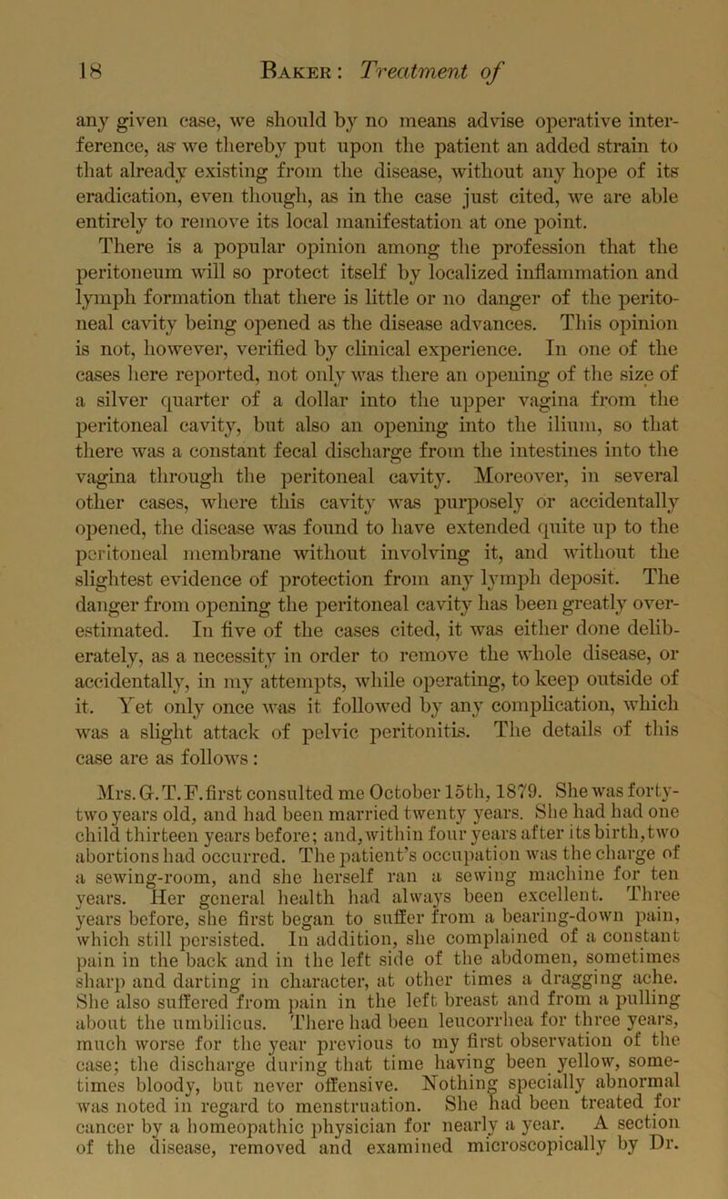 any given case, we should by no means advise operative inter- ference, as- we thereby pnt upon the patient an added strain to that already existing from the disease, without any hope of its eradication, even though, as in the case just cited, we are able entirely to remove its local manifestation at one point. There is a popular opinion among the profession that the peritoneum will so protect itself by localized inflammation and lymph formation that there is little or no danger of the perito- neal cavity being opened as the disease advances. This opinion is not, however, verified by clinical experience. In one of the cases liere reported, not only was there an opening of the size of a silver quarter of a dollar into the upper vagina from the peritoneal cavity, but also an opening into the ilium, so that there was a constant fecal discharge from the intestines into the vagina through the peritoneal cavity. Moreover, in several other cases, where this cavity was purposely or accidentally opened, the disease was found to have extended quite up to the peritoneal membrane without involving it, and without the slightest evidence of protection from any lymph deposit. The danger from opening the peritoneal cavity has been greatly over- estimated. In five of the cases cited, it was either done delib- erately, as a necessity in order to remove the whole disease, or accidentally, in my attempts, while operating, to keep outside of it. Yet only once was it followed by any complication, which was a slight attack of pelvic peritonitis. The details of this case are as follows: Mrs. G. T. F. first consulted me October 15th, 1879. She was forty- two years old, and had been married twenty years. She had had one child thirteen years before; and, within four years after its birth,two abortions had occurred. The patient’s occupation wjis the charge of a sewing-room, and she herself ran a sewing machine for ten years. Her general health had always been excellent. Three years before, she first began to suffer from a bearing-down pain, which still persisted. In addition, she complained of a constant pain in the back and in the left side of the abdomen, sometimes sharp and darting in character, at other times a dragging ache. She also suffered from pain in the left breast and from a pulling about the umbilicus. There bad been leucorrhea for three years, much worse for the year previous to my first observation of the case; the discharge during that time having been yellow, some- times bloody, but never offensive. Nothing specially abnormal was noted in regard to menstruation. She had been treated for cancer by a homeopathic physician for nearly a year. A section of the disease, removed and examined microscopically by Dr.