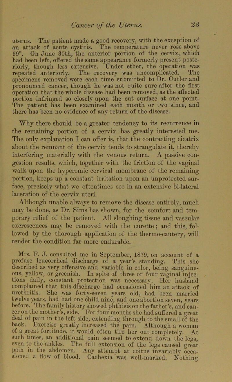 uterus. The patient made a good recovery, with the exception of an attack of acute cystitis. The temperature never rose above 99°. On June 30th, the anterior portion of the cervix, which had been left, offered the same appearance formerly present poste- riorly, though less extensive. Under ether, the operation was repeated anteriorly. The recovery was uncomplicated. The specimens removed were each time submitted to Dr. Cutler and pronounced cancer, though he was not quite sure after the first operation that the whole disease had been removed, as the affected portion infringed so closely upon the cut surface at one point. The patient has been examined each month or two since, and there has been no evidence of any return of the disease. Why there should be a greater tendency to its recnrrence in the remaining portion of a cervix has greatly interested me. The only explanation I can offer is, that the contracting cicatrix about the remnant of the cervix tends to strangulate it, thereby interfering materially with the venous return. A passive con- gestion results, which, together with the friction of the vaginal walls upon the hyperemic cervical membrane of the remaining portion, keeps up a constant irritation upon an unprotected sur- face, precisely Avhat we oftentimes see in an extensive bi-lateral laceration of the cervix uteri. Although unable always to remove the disease entirely, much may be done, as Dr. Sims has shown, for the comfort and tem- porary relief of the patient. All sloughing tissue and vascular excrescences may be removed with the curette; and this, fol- lowed by the thorough application of the thermo-cautery, will render the condition far more endurable. Mrs. F. J. consulted me in September, 1879, on account of a profuse leucorrheal discharge of a year’s standing. This she described as very offensive and variable in color, being sanguine- ous, yellow, or greenish. In spite of three or four vaginal injec- tions daily, constant protection was necessary. Her husband complained that this discharge had occasioned him an attack of urethritis. She was forty-seven years old, had been married twelve years, had had one child nine, and one abortion seven, years before. The family history showed phthisis on the father’s, and can- cer on the mother’s, side. For four months she had suffered a great deal of pain in the left side, extending through to the small of the back. Exercise greatly incteased the pain. Although a woman of a great fortitude, it would often tire her out completely. At such times, an additional pain seemed to extend down the legs, even to the ankles. The full extension of the legs caused great pain in the abdomen. Any attempt at coitus invariablv occa- sioned a flow of blood. Cachexia was well-marked. Nothing