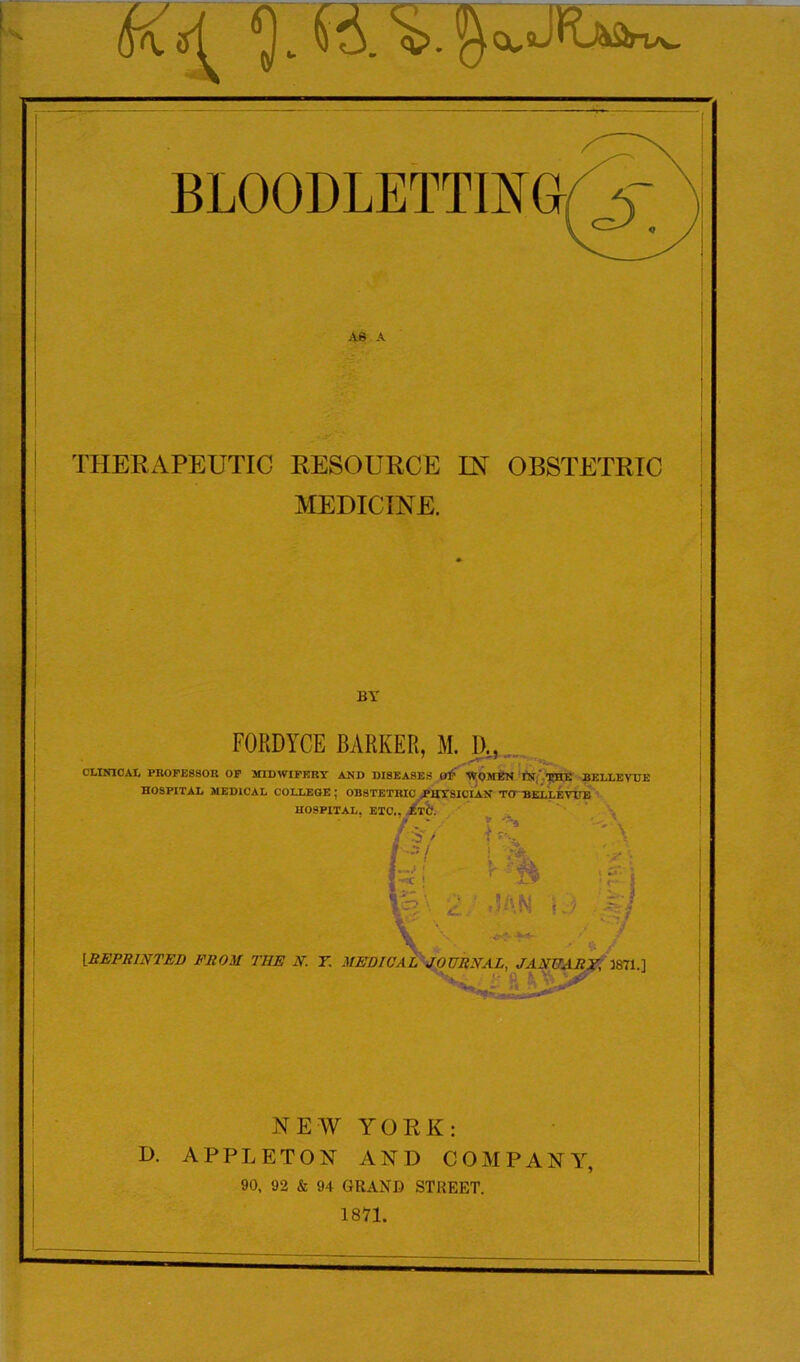 THERAPEUTIC RESOURCE IN OBSTETRIC MEDICINE. FORDYCE BARKER, M. I)., / .--'■I r* “ • r CLINICAL PROFESSOR OF MIDWIFERY AND DISEASES OF WOMEN IN, THE BELLEVUE HOSPITAL MEDICAL COLLEGE ; OBSTETRIC PHYSICIAN TO BELLEVUE NEW YORK: D. APPLETON AND COMPANY, 90, 92 & 94 GRAND STREET. 1871.