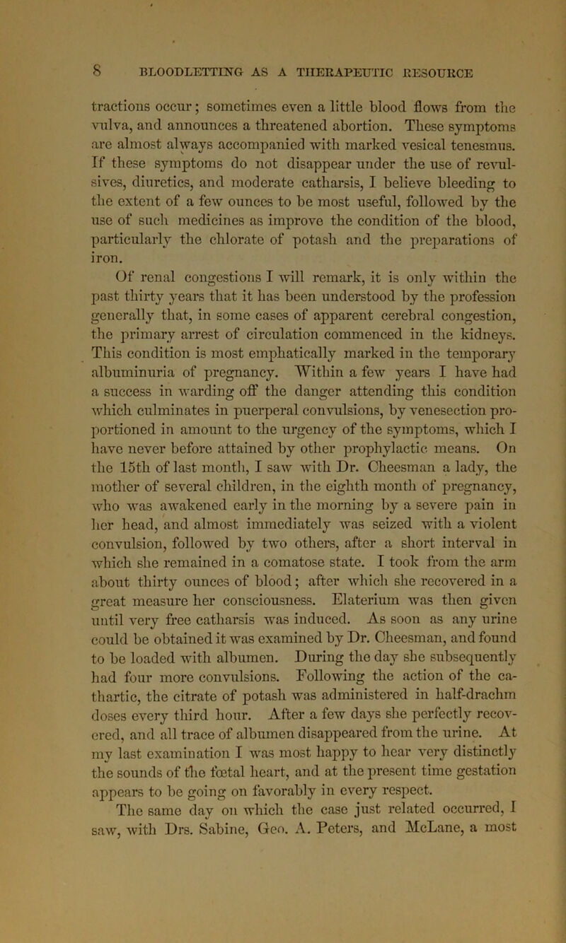 tractions occur; sometimes even a little blood flows from the vulva, and announces a threatened abortion. These symptoms are almost always accompanied with marked vesical tenesmus. If these symptoms do not disappear under the use of revul- sives, diuretics, and moderate catharsis, I believe bleeding to the extent of a few ounces to be most useful, followed by the use of such medicines as improve the condition of the blood, particularly the chlorate of potash and the preparations of iron. Of renal congestions I will remark, it is only within the past thirty years that it has been understood by the profession generally that, in some cases of apparent cerebral congestion, the primary arrest of circulation commenced in the kidneys. This condition is most emphatically marked in the temporary albuminuria of pregnancy. 'Within a few years I have had a success in warding off the danger attending this condition which culminates in puerperal convulsions, by venesection pro- portioned in amount to the urgency of the symptoms, which I have never before attained by other prophylactic means. On the 15th of last month, I saw with Dr. Cheesman a lady, the mother of several children, in the eighth month of pregnancy, who was awakened early in the morning by a severe pain in her head, and almost immediately was seized with a violent convulsion, followed by two others, after a short interval in which she remained in a comatose state. I took from the arm about thirty ounces of blood; after which she recovered in a great measure her consciousness. Elaterium was then given until very free catharsis was induced. As soon as any urine could be obtained it was examined by Dr. Cheesman, and found to be loaded with albumen. During the day she subsequently had four more convulsions. Following the action of the ca- thartic, the citrate of potash was administered in half-drachm doses every third hour. After a few days she perfectly recov- ered, and all trace of albumen disappeared from the urine. At my last examination I was most happy to hear very distinctly the sounds of the foetal heart, and at the present time gestation appears to be going on favorably in every respect. The same day on which the case just related occurred, 1 saw, with Drs. Sabine, Geo. A. Peters, and McLane, a most