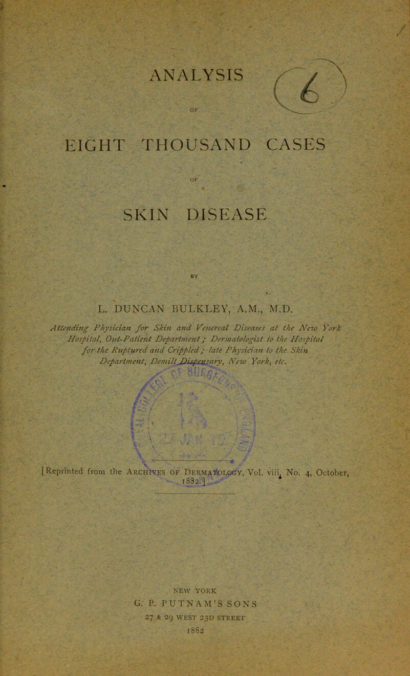 OF EIGHT THOUSAND CASES OF SKIN DISEASE BY L. DUNCAN BULKLEY, A.M., M.D. Attending Physician for Skin and Venereal Diseases at the New York Hospital, Out-Patient Department; Dermatologist to the Hospital for the Ruptured and Crippled ; late Physician to the Skin Department, Demilt Dispejisary, Hew York, etc. [Reprinted from the Archives of Dermatology, Vol. viii. No. 4, October, 18S2.] NEW YORK G. P. PUTNAM’S SONS 27 fc 29 WEST 23D STREET 1882