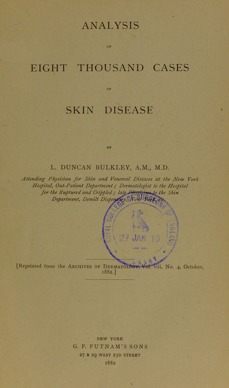 EIGHT THOUSAND CASES ! OP SKIN DISEASE L. DUNCAN BULKLEY, A.M., M.D. Attending Physician for Skin and Venereal Diseases at the New York Hospital, Out-Patient Department j Dermatologist to the Hospital for the Ruptured and Crippled ; latc.J*hyTtv\mi^> the Skin Department, Demilt Dispetyfdry' Nev) ‘VdfK \ ■—Nfyp. h c [Reprinted from the Archives of Dermatoi 1882.] ; sj, *“* 1 *rviii, No. 4, October, NEW YORK G. P. PUTNAM’SSONS 27 Sc 29 WEST 23D STREET 1882