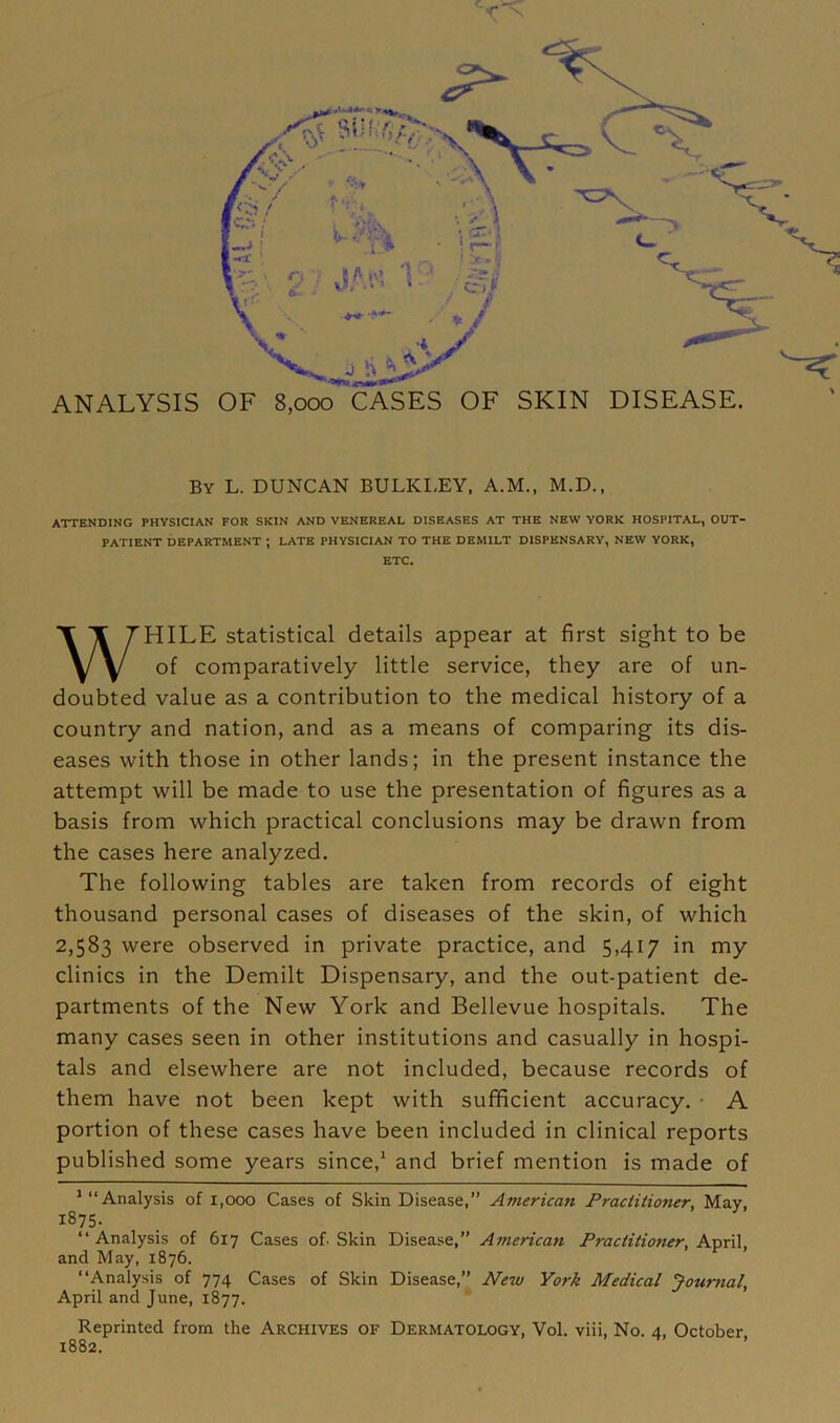 ANALYSIS OF 8,000 CASES OF SKIN DISEASE. By L. DUNCAN BULKLEY, A.M., M.D., ATTENDING PHYSICIAN FOR SKIN AND VENEREAL DISEASES AT THE NEW YORK HOSPITAL, OUT- PATIENT DEPARTMENT ; LATE PHYSICIAN TO THE DEMILT DISPENSARY, NEW YORK, ETC. WHILE statistical details appear at first sight to be of comparatively little service, they are of un- doubted value as a contribution to the medical history of a country and nation, and as a means of comparing its dis- eases with those in other lands; in the present instance the attempt will be made to use the presentation of figures as a basis from which practical conclusions may be drawn from the cases here analyzed. The following tables are taken from records of eight thousand personal cases of diseases of the skin, of which 2,583 were observed in private practice, and 5,417 in my clinics in the Demilt Dispensary, and the out-patient de- partments of the New York and Bellevue hospitals. The many cases seen in other institutions and casually in hospi- tals and elsewhere are not included, because records of them have not been kept with sufficient accuracy. • A portion of these cases have been included in clinical reports published some years since,1 and brief mention is made of 1 “Analysis of 1,000 Cases of Skin Disease,” American Practitioner, May, 1875. “Analysis of 617 Cases of. Skin Disease,” American Practitioner, April, and May, 1876. “Analysis of 774 Cases of Skin Disease,” New York Medical Journal, April and June, 1877. Reprinted from the Archives of Dermatology, Vol. viii, No. 4, October,
