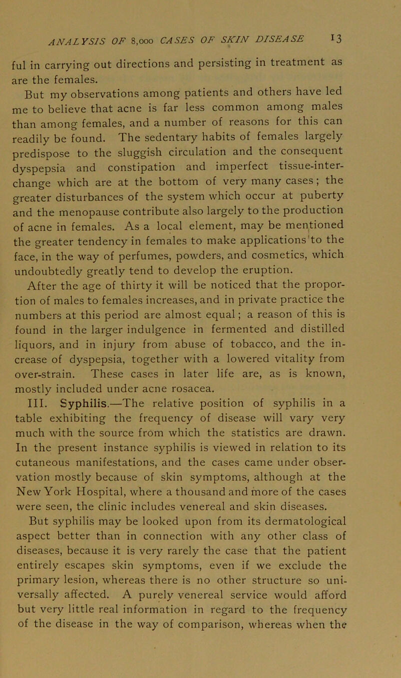 ful in carrying out directions and persisting in treatment as are the females. But my observations among patients and others have led me to believe that acne is far less common among males than among females, and a number of reasons for this can readily be found. The sedentary habits of females largely predispose to the sluggish circulation and the consequent dyspepsia and constipation and imperfect tissue-inter- change which are at the bottom of very many cases; the greater disturbances of the system which occur at puberty and the menopause contribute also largely to the production of acne in females. As a local element, may be mentioned the greater tendency in females to make applications'to the face, in the way of perfumes, powders, and cosmetics, which undoubtedly greatly tend to develop the eruption. After the age of thirty it will be noticed that the propor- tion of males to females increases, and in private practice the numbers at this period are almost equal; a reason of this is found in the larger indulgence in fermented and distilled liquors, and in injury from abuse of tobacco, and the in- crease of dyspepsia, together with a lowered vitality from over-strain. These cases in later life are, as is known, mostly included under acne rosacea. III. Syphilis.—The relative position of syphilis in a table exhibiting the frequency of disease will vary very much with the source from which the statistics are drawn. In the present instance syphilis is viewed in relation to its cutaneous manifestations, and the cases came under obser- vation mostly because of skin symptoms, although at the New York Hospital, where a thousand and more of the cases were seen, the clinic includes venereal and skin diseases. But syphilis may be looked upon from its dermatological aspect better than in connection with any other class of diseases, because it is very rarely the case that the patient entirely escapes skin symptoms, even if we exclude the primary lesion, whereas there is no other structure so uni- versally affected. A purely venereal service would afford but very little real information in regard to the frequency of the disease in the way of comparison, whereas when the