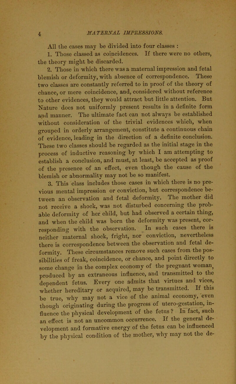 All tlie cases may be divided into four classes : 1. Those classed as coincidences. If there were no others, the theory might be discarded. 2. Those in which there was a maternal impression and fetal blemish or deformity, with absence of correspondence. These two classes are constantly referred to in proof of the theory of chance, or mere coincidence, and, considered without reference to other evidences, they would attract but little attention. But Nature does not uniformly present results in a definite form and manner. The ultimate fact can not always be established without consideration of the trivial evidences which, when grouped in orderly arrangement, constitute a continuous chain of evidence, leading in the direction of a definite conclusion. These two classes should be regarded as the initial stage in the process of inductive reasoning by which I am attempting to establish a conclusion, and must, at least, be accepted as proof of the presence of an effect, even though the cause of the blemish or abnormality may not be so manifest. 3. This class includes those cases in which there is no pre- vious mental impression or conviction, but correspondence be- tween an observation and fetal deformity. The mother did not receive a shock, was not disturbed concerning the prob- able deformity of her child, but had observed a certain thing, and when the child was born the deformity was present, cor- responding with the observation. In such cases there is neither maternal shock, fright, nor conviction, nevertheless there is correspondence between the observation and fetal de- formity. These circumstances remove such cases from the pos- sibilities of freak, coincidence, or chance, and point directly to some change in the complex economy of the pregnant woman) produced by an extraneous influence, and transmitted to the dependent fetus. Every one admits that virtues and vices, whether hereditary or acquired, may be transmitted. If this be true, why may not a vice of the animal economy, even though originating during the progress of utero-gestation, in- fluence the physical development of the fetus ? In fact, such an effect is not an uncommon occurrence. If the general de- velopment and formative energy of the fetus can be influenced by the physical condition of the mother, why may not the de-