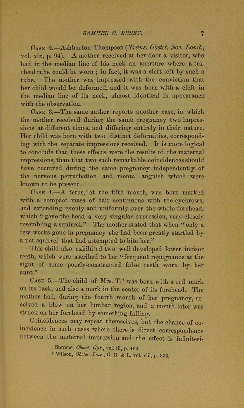 Case 2.—Ashburton Thompson (Trans. Obstet. Soc. loncl., vol. xix, p. 94). A mother received at her door a visitor, who had in the median line of his neck an aperture where a tra- cheal tube could be worn ; in fact, it was a cleft left by such a tube. The mother wras impressed with the conviction that her child would be deformed, and it was born with a cleft in the median line of its neck, almost identical in appearance with the observation. Case 3.—The same author reports another case, in which the mother received during the same pregnancy two impres- sions at different times, and differing entirely in their nature. Her child was born with two distinct deformities, correspond- ing with the separate impressions received. It is more logical to conclude that these effects were the results of the maternal impressions, than that two such remarkable coincidences should have occurred during the same pregnancy independently of the nervous perturbation and mental anguish which were known to be present. Case 4.—A fetus,1 at the fifth month, was born marked with a compact mass of hair continuous with the eyebrows, and extending evenly and uniformly over the whole forehead, which “ gave the head a very singular expression, very closely resembling a squirrel.” The mother stated that when “only a few weeks gone in pregnancy she had been greatly startled by a pet squirrel that had attempted to bite her.” This child also exhibited two well developed lower incisor teeth, which were ascribed to her “ frequent repugnance at the sight of some poorly-constructed false teeth worn by her aunt.” Case 5.—The child of Mrs. T.s was born with a red mark on its back, and also a mark in the center of its forehead. The mother had, during the fourth month of her pregnancy, re- ceived a blow on her lumbar region, and a month later was struck on her forehead by something falling. Coincidences may repeat themselves, but the chance of co- incidence in such cases where there is direct correspondence between the maternal impression and the effect is infinitesi- 1 Stevens, Obstet. Gaz., vol. iii, p. 46r>. 5 Wilson, Obstet. Jour., G. B. & I., vol. viii, p. 333.