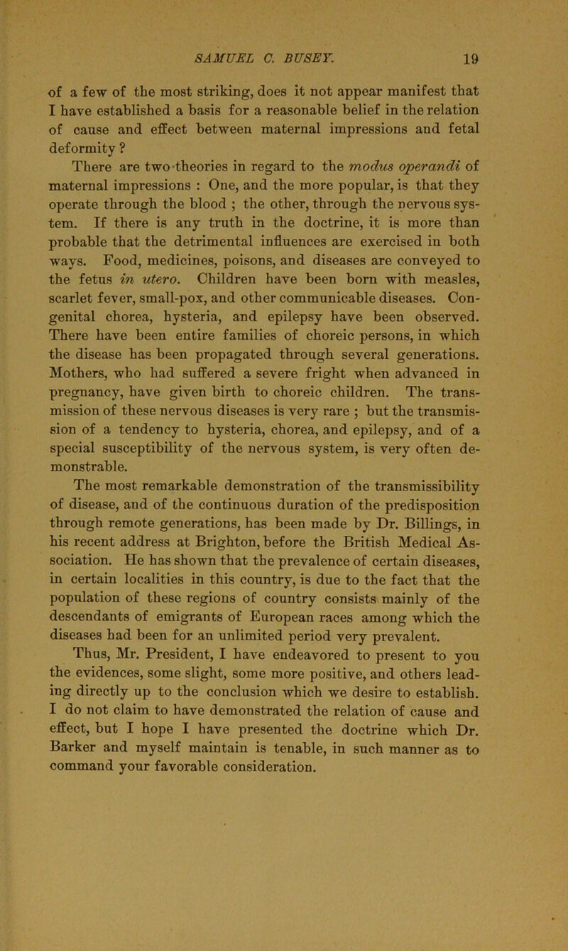 of a few of the most striking, does it not appear manifest that I have established a basis for a reasonable belief in the relation of cause and effect between maternal impressions and fetal deformity ? There are two theories in regard to the modus operandi of maternal impressions : One, and the more popular, is that they operate through the blood ; the other, through the nervous sys- tem. If there is any truth in the doctrine, it is more than probable that the detrimental influences are exercised in both ways. Food, medicines, poisons, and diseases are conveyed to the fetus in utero. Children have been born with measles, scarlet fever, small-pox, and other communicable diseases. Con- genital chorea, hysteria, and epilepsy have been observed. There have been entire families of choreic persons, in which the disease has been propagated through several generations. Mothers, who had suffered a severe fright when advanced in pregnancy, have given birth to choreic children. The trans- mission of these nervous diseases is very rare ; but the transmis- sion of a tendency to hysteria, chorea, and epilepsy, and of a special susceptibility of the nervous system, is very often de- monstrable. The most remarkable demonstration of the transmissibilitv of disease, and of the continuous duration of the predisposition through remote generations, has been made by Dr. Billings, in his recent address at Brighton, before the British Medical As- sociation. He has shown that the prevalence of certain diseases, in certain localities in this country, is due to the fact that the population of these regions of country consists mainly of the descendants of emigrants of European races among which the diseases had been for an unlimited period very prevalent. Thus, Mr. President, I have endeavored to present to you the evidences, some slight, some more positive, and others lead- ing directly up to the conclusion which we desire to establish. I do not claim to have demonstrated the relation of cause and effect, but I hope I have presented the doctrine which Dr. Barker and myself maintain is tenable, in such manner as to command your favorable consideration.