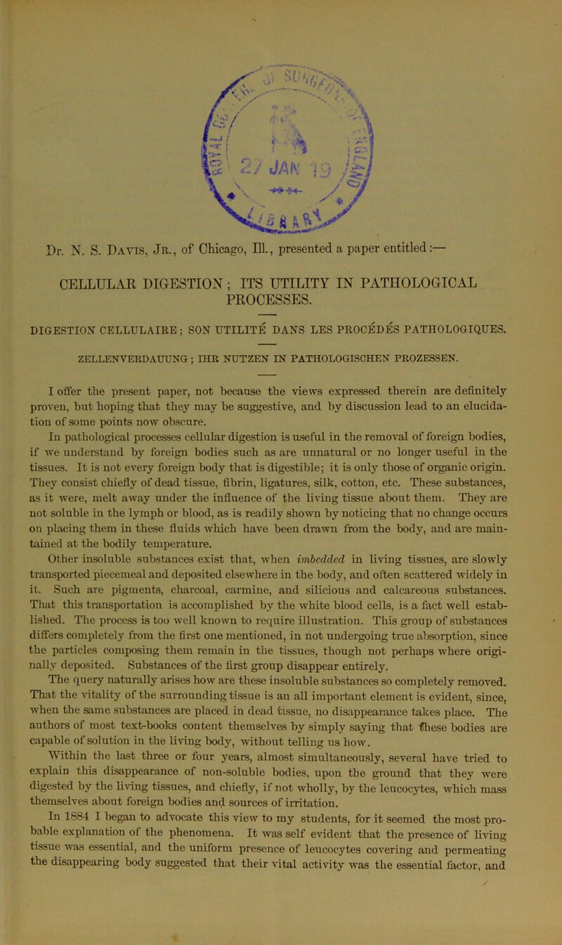 CELLULAR DIGESTION; ITS UTILITY IN PATHOLOGICAL PROCESSES. DIGESTION CELLULAIRE; SON UTILITE DANS LES PROCEDES PATIIOLOGIQUES. ZELLENVEUDAUUNG ; IHR NUTZEN IN PATHOLOGISCHEN PROZESSEN. I offer the present paper, not because the views expressed therein are definitely proven, but hoping that they may be suggestive, and by discussion lead to an elucida- tion of some points now obscure. In pathological processes cellular digestion is useful in the removal of foreign bodies, if we understand by foreign bodies such as are unnatural or no longer useful in the tissues. It is not every foreign body that is digestible; it is only those of organic origin. They consist chiefly of dead tissue, fibrin, ligatures, silk, cotton, etc. These substances, as it were, melt away under the influence of the living tissue about them. They are not soluble in the lymph or blood, as is readily shown by noticing that no change occurs on placing them in these fluids which have been drawn from the body, and are main- tained at the bodily temperature. Other insoluble substances exist that, when imbedded in living tissues, are slowly transported piecemeal and deposited elsewhere in the body, and often scattered widely in it. Such are pigments, charcoal, carmine, and silicious and calcareous substances. That this transportation is accomplished by the white blood cells, is a fact well estab- lished. The process is too well known to require illustration. This group of substances differs completely from the first one mentioned, in not undergoing true absorption, since the particles composing them remain in the tissues, though not perhaps where origi- nally deposited. Substances of the first group disappear entirely. The query naturally arises how are these insoluble substances so completely removed. That the vitality of the surrounding tissue is an all important element is evident, since, when the same substances are placed in dead tissue, no disappearance takes place. The authors of most text-books content themselves by simply saying that these bodies are capable of solution in the living body, without telling us how. Within the last three or four years, almost simultaneously, several have tried to explain this disappearance of non-soluble bodies, upon the ground that they were digested by the living tissues, and chiefly, if not wholly, by the leucocytes, which mass themselves about foreign bodies and sources of irritation. In 1884 I began to advocate this view to my students, for it seemed the most pro- bable explanation of the phenomena. It was self evident that the presence of living tissue was essential, and the uniform presence of leucocytes covering and permeating the disappearing body suggested that their vital activity was the essential factor, and
