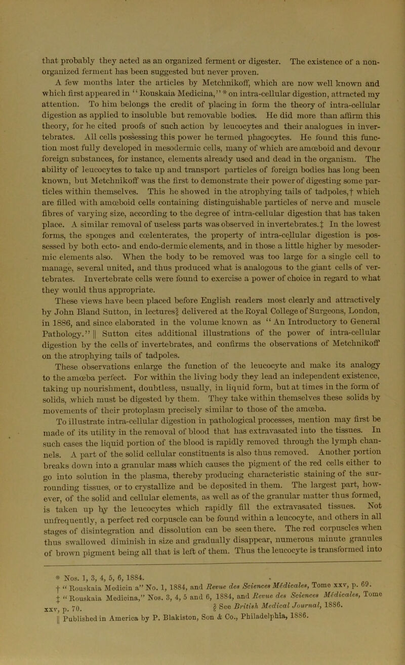 that probably they acted as an organized ferment or digester. The existence of a non- organized ferment has been suggested but never proven. A few months later the articles by Metchnikoflj which are now well known and which first appeared in “ Rouskaia Medicina, ” * on intra-cellular digestion, attracted my attention. To him belongs the credit of placing in form the theory of intra-cellular digestion as applied to insoluble but removable bodies. He did more than affirm this theory, for he cited proofs of such action by leucocytes and their analogues in inver- tebrates. All cells possessing this power he termed phagocytes. He found this func- tion most fully developed in mesodcrmic cells, many of which are amoeboid and devour foreign substances, for instance, elements already used and dead in the organism. The ability of leucocytes to take up and transport particles of foreign bodies has long been known, but Metchnikoff was the first to demonstrate their power of digesting some par- ticles within themselves. This he showed in the atrophying tails of tadpoles,f which are filled with amoeboid cells containing distinguishable particles of nerve and muscle fibres of varying size, according to the degree of intra-cellular digestion that has taken place. A similar removal of useless parts was observed in invertebrates.^ In the lowest forms, the sponges and coelenterates, the property of intra-cellular digestion is pos- sessed by both ecto- and endo-dermic elements, and in those a little higher by mesoder- mic elements also. When the body to be removed was too large for a single cell to manage, several united, and thus produced what is analogous to the giant cells of ver- tebrates. Invertebrate cells were found to exercise a power of choice in regard to what they would thus appropriate. These views have been placed before English readers most clearly and attractively by John Bland Sutton, in lectures? delivered at the Royal College of Surgeons, London, in 1886, and since elaborated in the volume known as “ An Introductory to General Pathology.” || Sutton cites additional illustrations of the power of intra-cellular digestion by the cells of invertebrates, and confirms the observations of Metchnikoff on the atrophying tails of tadpoles. These observations enlarge the function of the leucocyte and make its analogy to the amoeba perfect. For within the living body they lead an independent existence, taking up nourishment, doubtless, usually, in liquid lorm, but at times in the form of solids, which must be digested by them. They take within themselves these solids by movements of their protoplasm precisely similar to those of the amoeba. To illustrate intra-cellular digestion in pathological processes, mention may first be made of its utility in the removal of blood that has extravasated into the tissues. In such cases the liquid portion of the blood is rapidly removed through the lymph chan- nels. A part of the solid cellular constituents is also thus removed. Another portion breaks down into a granular mass which causes the pigment ot the red cells either to go into solution in the plasma, thereby producing characteristic staining of the sur- rounding tissues, or to crystallize and be deposited in them. The largest part, how - ever, of the solid and cellular elements, as well as of the granular matter thus formed, is taken up by the leucocytes which rapidly fill the extravasated tissues. Not unfrequently, a perfect red corpuscle can be found within a leucocyte, and others in all stages of disintegration and dissolution can be seen there. The red corpuscles when thus swallowed diminish in size and gradually disappear, numerous minute granules of brown pigment being all that is left of them. Thus the leucocyte is transformed into * Nos. 1, 3, 4, 5, 6, 1884. f “ Rouskaia Medicin a” No. 1, 1884, and Revue dee Sciences Mtdicales, Tomo xxv, p. G9. X “ Rouskaia Medicina,” Nos. 3, 4, 5 and 6, 1S84, and Revue des Sciences Medicales, Tome xxv p 70. ? Seo British Medical Journal, 1886. || Published in America by P. Blakiston, Son & Co., Philadelphia, 1886.