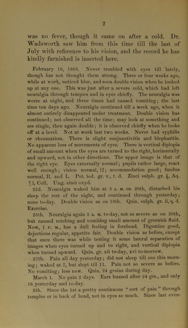 was no fever, though it came oil after a cold. Dr- Wadsworth saw him from this time till the last of July with reference to his vision, and the record he has kindly furnished is inserted here. February 18, 1883. Never troubled with eyes till lately, though has not thought them strong. Three or four weeks ago, while at work, noticed blur, and soon double vision when he looked up at any one. This was just after a severe cold, which had left neuralgia through temples and in eyes chiefly. The neuralgia was worse at night, and three times had caused vomiting; the last time ten days ago. Neuralgia continued till a week ago, when it almost entirely disappeared under treatment. Double vision has continued; not observed all the time; may look at something and see single, then again double; it is observed chiefly when he looks off at a level. Not at work last two weeks. Never had syphilis or rheumatism. There is slight conjunctivitis and blepharitis. No apparent loss of movements of eyes. There is vertical diplopia of small amount when the eyes are turned to the right, horizontally and upward, not in other directions. The upper image is that of the right eye. Eyes externally normal; pupils rather large, react well enough; vision normal,™; accommodation good; fundus normal, R. and L. Pot. iod. gr. v., t. d. Zinci sulph. gr. Aq. § i, Coll. Ung. zinci oxyd. 22d. Neuralgia waked him at 3 a. m. on 20th, disturbed his sleep the rest of the night, and continued through yesterday; none to-day. Double vision as on 18th. Quin, sulph. gr. ii, q. d. Exercise. 25th. Neuralgia again 5 a. m. to-day, not so severe as on 20th, but caused retching and vomiting small amount of greenish fluid. Now, 1 p. m., has a dull feeling in forehead. Digestion good, dejections regular, appetite fair. Double vision as before, except that once there was while testing it some lateral separation of images when eves turned up and to right, and vertical diplopia when turned upward. Quin. gr. xii to-day, xvi to-morrow. 27th. Pain all day yesterday; did not sleep till one this morn- ing; waked at 7, but slept till 11. Pain not so severe as before. No vomiting; less now. Quin. 24 grains during day. March 1. No pain 2 days. Ears buzzed after 24 grs., and only 16 yesterday and to-day. 5th. Since the 1st a pretty continuous “sort of pain” through temples or in back of head, not in eyes so much. Since last even-