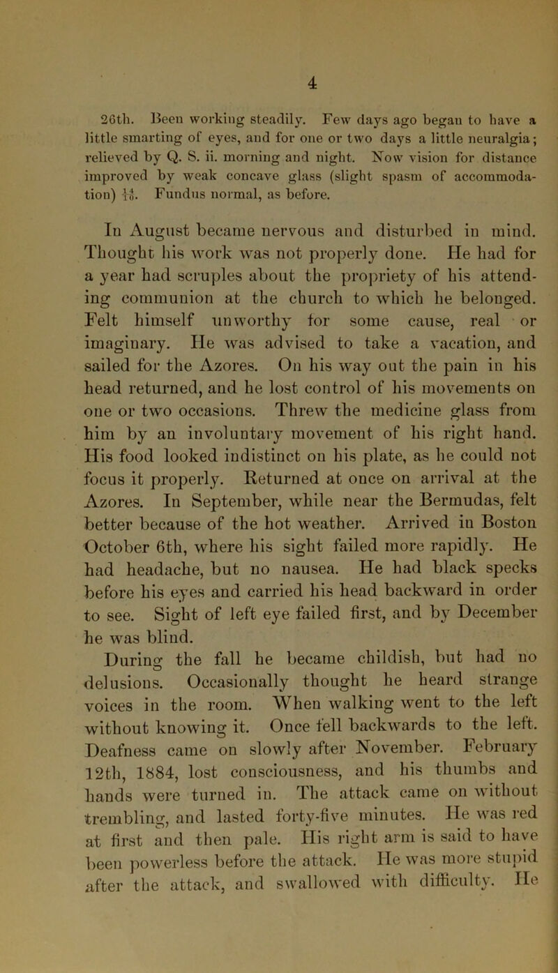 26th. Been working steadily. Few days ago began to have a little smarting of eyes, and for one or two days a little neuralgia; relieved by Q. S. ii. morning and night. Now vision for distance improved by weak concave glass (slight spasm of accommoda- tion) lo. Fundus normal, as before. In August became nervous and disturbed in mind. Thought his work was not properly done. He had for a year had scruples about the propriety of his attend- ing communion at the church to which he belonged. Felt himself unworthy tor some cause, real or imaginary. He was advised to take a vacation, and sailed for the Azores. On his way out the pain in his head returned, and he lost control of his movements on one or two occasions. Threw the medicine glass from him by an involuntary movement of his right hand. His food looked indistinct on his plate, as he could not focus it properly. Returned at once on arrival at the Azores. In September, while near the Bermudas, felt better because of the hot weather. Arrived in Boston October 6th, where his sight failed more rapidly. He had headache, but no nausea. He had black specks before his eyes and carried his head backward in order to see. Sight of left eye failed first, and by December he was blind. During the fall he became childish, but had no delusions. Occasionally thought he heard strange voices in the room. When walking went to the left without knowing it. Once tell backwards to the left. Deafness came on slowly after November. February 12th, 1884, lost consciousness, and his thumbs and hands were turned in. The attack came on without trembling, and lasted forty-five minutes. He was red at first and then pale. His right arm is said to have been powerless before the attack. He was more stupid after the attack, and swallowed with difficulty. He