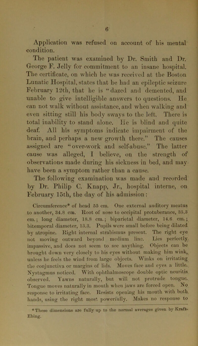 Application was refused on account of his mental condition. The patient was examined by Dr. Smith and Dr. George F. Jelly for commitment to an insane hospital. The certificate, on which he was received at the Boston Lunatic Hospital, states that he had an epileptic seizure February 12-th, that he is “dazed and demented, and unable to give intelligible answers to questions. He can not walk without assistance, and when walking and even sitting still his body sways to the left. There is total inability to stand alone. He is blind and quite deaf. All his symptoms indicate impairment of the brain, and perhaps a new growth there.” The causes assigned are “over-work and self-abuse.” The latter cause was alleged, I believe, on the strength of observations made during his sickness in bed, and may have been a symptom rather than a cause. The following examination was made aud recorded by Dr. Philip C. Knapp, Jr., hospital interne, on February 15tli, the day of his admission : Circumference* of head 55 cm. One external auditory meatus to another, 34.8 cm. Root of nose to occipital protuberance, 35.3 cm.; long diameter, 18.8 cm.; biparietal diameter, 14.(5 cm.; bitemporal diameter, 13.3. Pupils were small before beiug dilated by atropine. Right internal strabismus present. The right eye not moving outward beyond medium line. Lies perfectly impassive, and does not seem to see anything. Objects can be brought down very closely to his eyes without making him wink, unless he feels the wind from large objects. Winks on irritating the conjunctiva or margins of lids. Moves face and eyes a little. Nystagmus noticed. With ophthalmoscope double optic neuritis observed. Yawns naturally, but will not protrude tongue. Tongue moves naturally in mouth when jaws are forced open. No response to irritating face. Resists opening his mouth with both hands, using the right most powerfully. Makes no response to * These dimensions are fully up to the normal averages given by Ivraft- Ebing.
