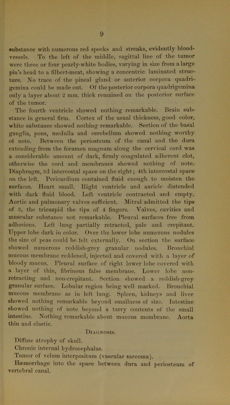 substance with numerous red specks and streaks, evidently blood- vessels. To the left of the middle, sagittal line of the tumor were three or four pearly-white bodies, varying in size from a large pin’s head to a filbert-meat, showing a concentric laminated struc- ture. No trace of the pineal gland or anterior corpora quadri- gemina could be made out. Of the posterior corpora quadrigemina only a layer about 2 mm. thick remained on the posterior surface of the tumor. The fourth ventricle showed nothing remarkable. Brain sub- stance in general firm. Cortex of the usual thickness, good color, white substance showed nothing remarkable. Section of the basal ganglia, pons, medulla and cerebellum showed nothing worthy of note. Between the periosteum of the canal and the dura extending from the foramen magnum along the cervical cord was a considerable amount of dark, firmly coagulated adherent clot, otherwise the cord and membranes showed nothing of note. Diaphragm, 3d intercostal space on the right; 4th intercostal space on the left. Pericardium contained fluid enough to moisten the surfaces. Heart small. Right ventricle and auricle distended with dark fluid blood. Left ventricle contracted and empty. Aortic and pulmonary valves sufficient. Mitral admitted the tips of 3, the tricuspid the tips of 4 fingers. Valves, cavities and muscular substance not remarkable. Pleural surfaces free from adhesions. Left lung partially retracted, pale and crepitant. Upper lobe dark in color. Over the lower lobe numerous nodules the size of peas could be felt externally. On section the surface showred numerous reddish-grey granular nodules. Bronchial mucous membrane reddened, injected and covered with a layer of bloody mucus. Pleural surface of right lower lobe covered with a layer of thin, fibrinous false membrane. Lower lobe non- retracting and non-crepitant. Section shovred a reddish-grey granular surface. Lobular region being well marked. Bronchial mucous membrane as in left lung. Spleen, kidneys and liver showed nothing remarkable beyond smallness of size. Intestine showed nothing of note beyond a tarry contents of the small intestine. Nothing remarkable about mucous membrane. Aorta thin and elastic. Diagnosis. Diffuse atrophy of skull. Chronic internal hydrocephalus. Tumor of velum interposition (vascular sarcoma). Haemorrhage into the space between dura and periosteum of vertebral canal.