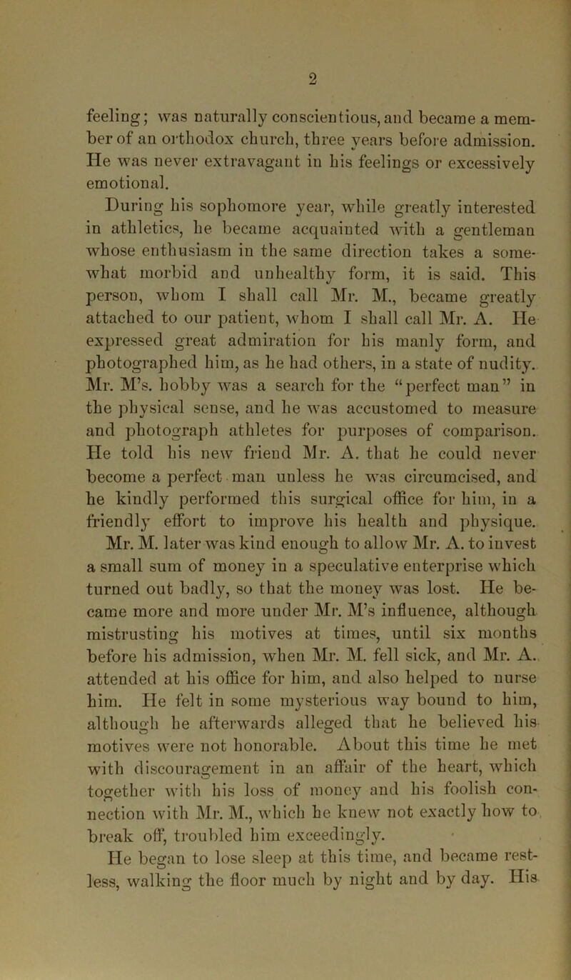 feeling; was naturally conscientious, and became a mem- ber of an orthodox church, three years before admission. He was never extravagant in his feelings or excessively emotional. During his sophomore year, while greatly interested in athletics, he became acquainted with a gentleman whose enthusiasm in the same direction takes a some- what morbid and unhealthy form, it is said. This person, whom I shall call Mr. M., became greatly attached to our patient, whom I shall call Mr. A. He expressed great admiration for his manly form, and photographed him, as he had others, in a state of nudity. Mr. M’s. hobby was a search for the ‘‘perfect man” in the physical sense, and he was accustomed to measure and photograph athletes for purposes of comparison. He told his new friend Mr. A. that he could never become a perfect man unless he was circumcised, and he kindly performed this surgical office for him, in a friendly effort to improve his health and physique. Mr. M. later was kind enough to allow Mr. A. to invest a small sum of money in a speculative enterprise which turned out badly, so that the money was lost. He be- came more and more under Mr. M’s influence, although mistrusting his motives at times, until six months before his admission, when Mr. M. fell sick, and Mr. A. attended at his office for him, and also helped to nurse him. He felt in some mysterious way bound to him, although he afterwards alleged that he believed his motives were not honorable. About this time he met with discouragement in an affair of the heart, which together with his loss of money and his foolish con- nection with Mr. M., which he knew not exactly how to break off, troubled him exceedingly. He began to lose sleep at this time, and became rest- less, walking the floor much by night and by day. His