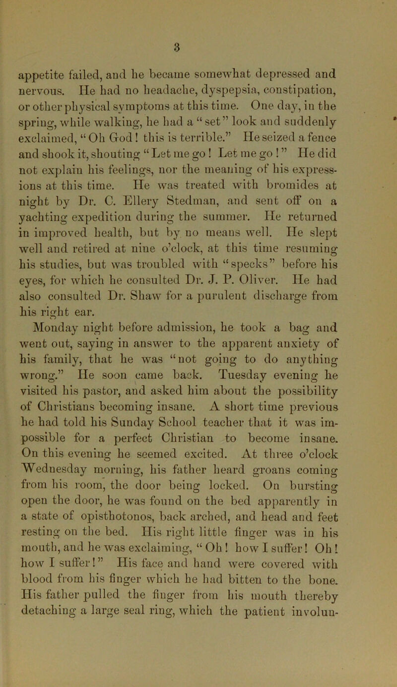 appetite failed, and be became somewhat depressed and nervous. He bad no headache, dyspepsia, constipation, or other physical symptoms at this time. One day, in the spring, while walking, he had a “set7’ look and suddenly exclaimed, “ Oh God! this is terrible.” He seized a fence and shook it, shouting “ Let me go ! Let me go ! ” He did not explain his feelings, nor the meaning of his express- ions at this time. He was treated with bromides at night by Dr. C. Ellery Stedman, and sent off on a yachting expedition during the summer. He returned in improved health, but by no meaus well. He slept well and retired at nine o’clock, at this time resuming 7 O his studies, but was troubled with “specks” before his eyes, for which he consulted Dr. J. P. Oliver. He had also consulted Dr. Shaw for a purulent discharge from his right ear. Monday night before admission, he took a bag and went out, saying in answer to the apparent anxiety of his family, that he was “not going to do anything wrong.” He soon came back. Tuesday evening he visited his pastor, and asked him about the possibility of Christians becoming insane. A short time previous he had told his Sunday School teacher that it was im- possible for a perfect Christian to become insane. On this evening he seemed excited. At three o’clock Wednesday morning, his father heard groans coming from his room, the door being locked. On bursting open the door, he was found on the bed apparently in a state of opisthotonos, back arched, and head and feet resting on the bed. His right little linger was in his mouth, and he was exclaiming, “ Oh ! how I suffer! Oh I how I suffer!” His face and hand were covered with blood from his finger which he had bitten to the bone. His father pulled the finger from his mouth thereby detaching a large seal ring, which the patient involuu-