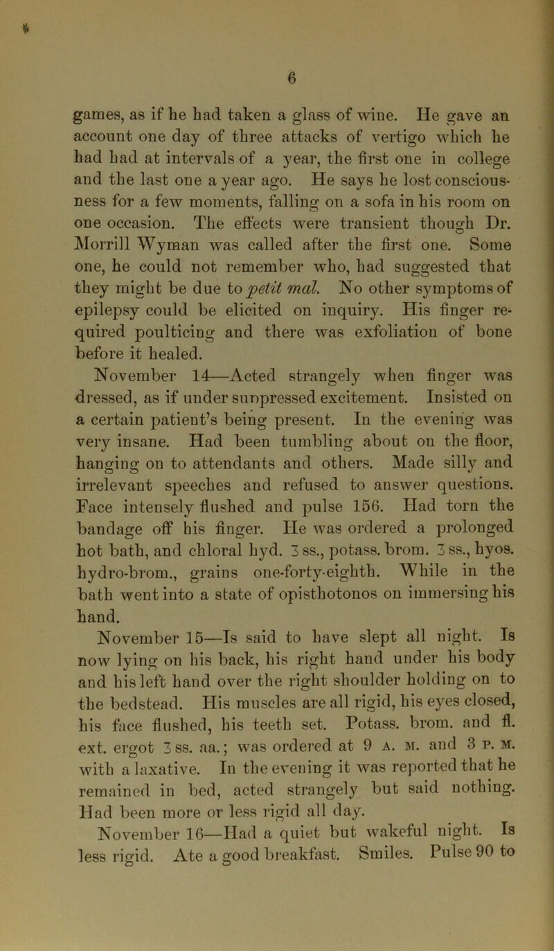 * games, as if he had taken a glass of wine. He gave an account one day of three attacks of vertigo which he had had at intervals of a year, the first one in college and the last one a year ago. He says he lost conscious- ness for a few moments, falling on a sofa in his room on one occasion. The effects were transient though Dr. Morrill Wyman was called after the first one. Some one, he could not remember who, had suggested that they might be due to petit mat. No other symptoms of epilepsy could be elicited on inquiry. His finger re- quired poulticing and there was exfoliation of bone before it healed. November 14—Acted strangely when finger was dressed, as if under sunpressed excitement. Insisted on a certain patient’s being present. In the evening was very insane. Had been tumbling about on the floor, hanging on to attendants and others. Made silly and irrelevant speeches and refused to answer questions. Face intensely flushed and pulse 156. Had torn the bandage off his finger. He was ordered a prolonged hot bath, and chloral hyd. 3 ss., potass, brom. 3ss., hyos. hydro-brom., grains one-forty-eighth. While in the bath went into a state of opisthotonos on immersing his hand. November 15—Is said to have slept all night. Is now lying on his back, his right hand under his body and his left hand over the right shoulder holding on to the bedstead. His muscles are all rigid, his eyes closed, his face flushed, his teeth set. Potass, brom. and fl. ext. ergot 3ss. aa.; was ordered at 9 a. m. and 3 p. m. with a laxative. In the evening it was reported that he remained in bed, acted strangely but said nothing. Had been more or less rigid all day. November 16—Had a quiet but wakeful night. Is less rigid. Ate a good breakfast. Smiles. Pulse 90 to