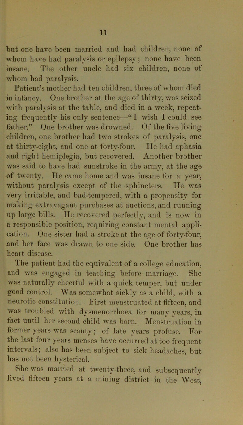 but one have been married and had children, none of whom have had paralysis or epilepsy; none have been insane. The other uncle had six children, none of whom had paralysis. Patient’s mother had ten children, three of whom died in infancy. One brother at the age of thirty, was seized with paralysis at the table, and died in a week, repeat- ing frequently his only sentence—“I wish I could see father.” One brother was drowned. Of the five living children, one brother had two strokes of paralysis, one at thirty-eight, and one at forty-four. He had aphasia and right hemiplegia, but recovered. Another brother was said to have had sunstroke in the army, at the age of twenty. He came home and was insane for a year, without paralysis except of the sphincters. He was very irritable, and bad-tempered, with a propensity for making extravagant purchases at auctions, and running up large bills. He recovered perfectly, and is now in a responsible position, requiring constant mental appli- cation. One sister had a stroke at the age of forty-four, and her face was drawn to one side. One brother has heart disease. The patient had the equivalent of a college education, and was engaged in teaching before marriage. She was naturally cheerful with a quick temper, but under good control. Was somewhat sickly as a child, with a neurotic constitution. First menstruated at fifteen, and was troubled with dysmenorrhoea for many years, in fact until her second child was born. Menstruation in former years was scanty; of late years profuse. For the last four years menses have occurred at too frequent intervals; also has been subject to sick headaches, but has not been hysterical. She was married at twenty-three, and subsequently lived fifteen years at a mining district in the West,