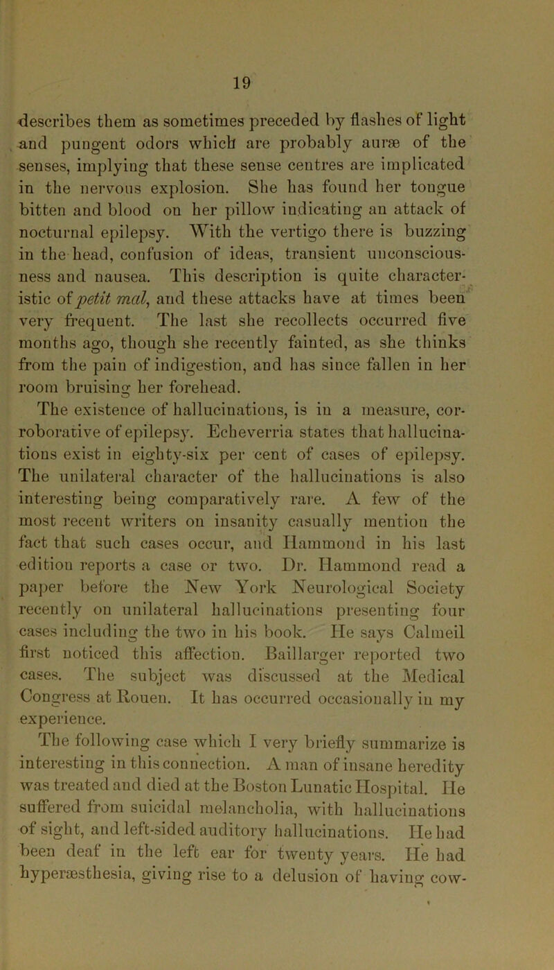 describes them as sometimes preceded by flashes of light and pungent odors which are probably aurse of the senses, implying that these sense centres are implicated in the nervous explosion. She has found her tongue bitten and blood on her pillow indicating an attack of nocturnal epilepsy. With the vertigo there is buzzing in the head, confusion of ideas, transient unconscious- ness and nausea. This description is quite character- istic of petit mcil, and these attacks have at times been very frequent. The last she recollects occurred five months ago, though she recently fainted, as she thinks from the pain of indigestion, and has since fallen in her room bruising her forehead. The existence of hallucinations, is in a measure, cor- roborative of epilepsy. Echeverria states that hallucina- tions exist in eighty-six per cent of cases of epilepsy. The unilateral character of the hallucinations is also interesting being comparatively rare. A few of the most recent writers on insanity casually mention the fact that such cases occur, and Hammond in his last editiou reports a case or two. Dr. Hammond read a paper before the New York Neurological Society recently on unilateral hallucinations presenting four cases including the two in his book. He says Calmeil first noticed this affection. Baillarger reported two cases. The subject was discussed at the Medical Congress at Rouen. It has occurred occasionally in my experience. The following case which I very briefly summarize is interesting in this connection. A man of insane heredity was treated and died at the Boston Lunatic Hospital. He suffered from suicidal melancholia, with hallucinations of sight, and left-sided auditory hallucinations. He had been deaf in the left ear for twenty years. He had hyperaesthesia, giving rise to a delusion of having cow-