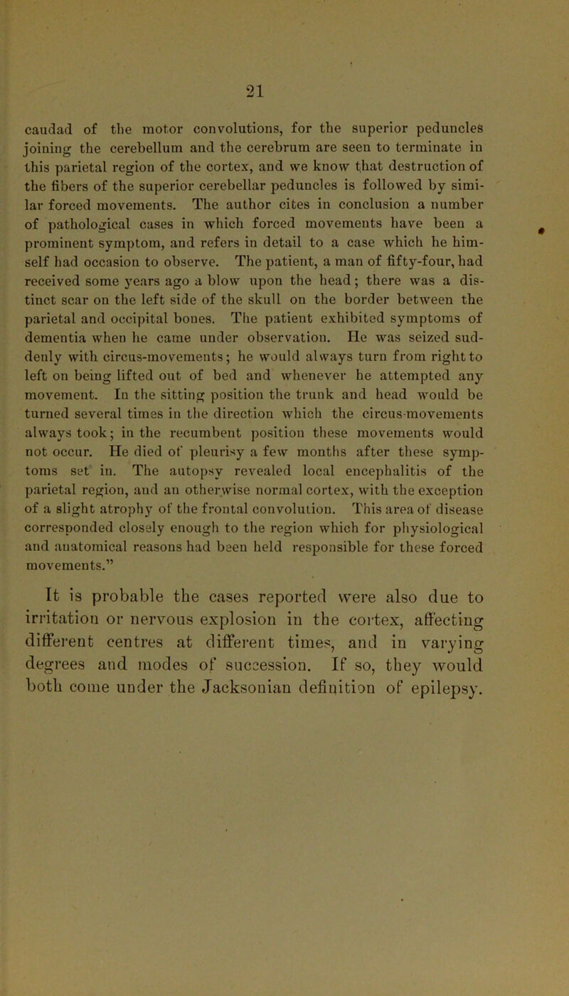 caudad of the motor convolutions, for the superior peduncles joining the cerebellum and the cerebrum are seen to terminate in this parietal region of the cortex, and we know that destruction of the fibers of the superior cerebellar peduncles is followed by simi- lar forced movements. The author cites in conclusion a number of pathological cases in which forced movements have been a prominent symptom, and refers in detail to a case which he him- self had occasion to observe. The patient, a man of fifty-four, had received some years ago a blow upon the head; there was a dis- tinct scar on the left side of the skull on the border between the parietal and occipital bones. The patient exhibited symptoms of dementia when he came under observation. lie was seized sud- denly with circus-movements; he would always turn from right to left on being lifted out of bed and whenever he attempted any movement. In the sitting position the trunk and head would be turned several times in the direction which the circus movements always took; in the recumbent position these movements would not occur. He died of pleurisy a few months after these symp- toms set in. The autopsy revealed local encephalitis of the parietal region, and an otherwise normal cortex, with the exception of a slight atrophy of the frontal convolution. This area of disease corresponded closely enough to the region which for physiological and anatomical reasons had been held responsible for these forced movements.” It is probable the cases reported were also due to irritation or nervous explosion in the cortex, affecting different centres at different times, and in varying degrees and modes of succession. If so, they would both come under the Jacksonian definition of epilepsy.