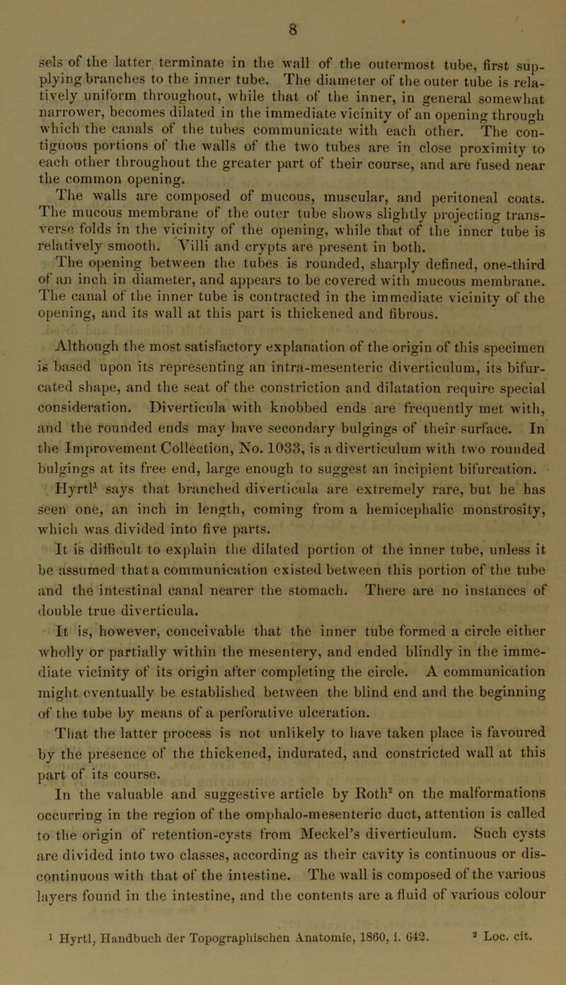 sels of the latter terminate in the wall of the outermost tube, first sup- plying branches to the inner tube. The diameter of the outer tube is rela- tively uniform throughout, while that of the inner, in general somewhat narrower, becomes dilated in the immediate vicinity of an opening through which the canals of the tubes communicate with each other. The con- tiguous portions of the walls of the two tubes are in close proximity to each other throughout the greater part of their course, and are fused near the common opening. The walls are composed of mucous, muscular, and peritoneal coats. The mucous membrane of the outer tube shows slightly projecting trans- verse folds in the vicinity of the opening, while that of the inner tube is relatively smooth. Villi and crypts are present in both. The opening between the tubes is rounded, sharply defined, one-third of an inch in diameter, and appears to be covered with mucous membrane. The canal of the inner tube is contracted in the immediate vicinity of the opening, and its wall at this part is thickened and fibrous. Although the most satisfactory explanation of the origin of this specimen is based upon its representing an intra-mesenteric diverticulum, its bifur- cated shape, and the seat of the constriction and dilatation require special consideration. Diverticula with knobbed ends are frequently met with, and the rounded ends may have secondary bulgings of their surface. In the Improvement Collection, No. 1033, is a diverticulum with two rounded bulgings at its free end, large enough to suggest an incipient bifurcation. Ilyrtl1 says that branched diverticula are extremely rare, but he has seen one, an inch in length, coming from a hemicephalic monstrosity, which was divided into five parts. It is difficult to explain the dilated portion ot the inner tube, unless it be assumed that a communication existed between this portion of the tube and the intestinal canal nearer the stomach. There are no instances of double true diverticula. It is, however, conceivable that the inner tube formed a circle either w'holly or partially within the mesentery, and ended blindly in the imme- diate vicinity of its origin after completing the circle. A communication might eventually be established between the blind end and the beginning of the tube by means of a perforative ulceration. That the latter process is not unlikely to have taken place is favoured by the presence of the thickened, indurated, and constricted wall at this part of its course. In the valuable and suggestive article by Roth2 on the malformations occurring in the region of the omphalo-mesenteric duct, attention is called to the origin of retention-cysts from Meckel’s diverticulum. Such cysts are divided into two classes, according as their cavity is continuous or dis- continuous with that of the intestine. The wall is composed of the various layers found in the intestine, and the contents are a fluid of various colour 1 Hyrtl, Ilandbucli der Topographischen A.natomie, I860, i. 642.