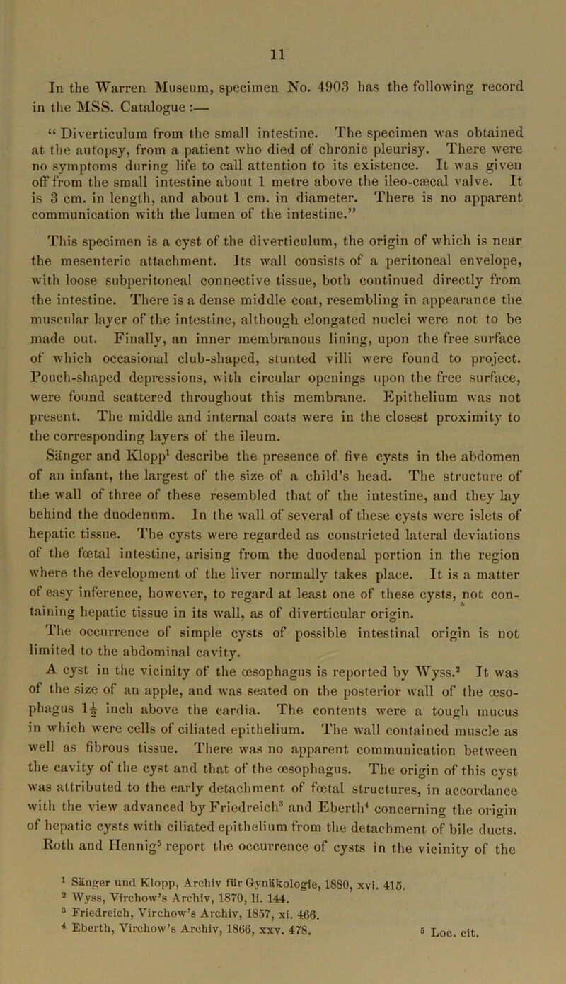 In the Warren Museum, specimen No. 4903 has the following record in the MSS. Catalogue :— “ Diverticulum from the small intestine. The specimen was obtained at the autopsy, from a patient who died of chronic pleurisy. There were no symptoms during life to call attention to its existence. It was given off from the small intestine about 1 metre above the ileo-coscal valve. It is 3 cm. in length, and about 1 cm. in diameter. There is no apparent communication with the lumen of the intestine.” This specimen is a cyst of the diverticulum, the origin of which is near the mesenteric attachment. Its wall consists of a peritoneal envelope, with loose subperitoneal connective tissue, both continued directly from the intestine. There is a dense middle coat, resembling in appearance the muscular layer of the intestine, although elongated nuclei were not to be made out. Finally, an inner membranous lining, upon the free surface of which occasional club-shaped, stunted villi were found to project. Pouch-shaped depressions, with circular openings upon the free surface, were found scattered throughout this membrane. Epithelium was not present. The middle and internal coats were in the closest proximity to the corresponding layers of the ileum. Sanger and Klopp1 2 describe the presence of five cysts in the abdomen of an infant, the largest of the size of a child’s head. The structure of the wall of three of these resembled that of the intestine, and they lay behind the duodenum. In the wall of several of these cysts were islets of hepatic tissue. The cysts were regarded as constricted lateral deviations of the foetal intestine, arising from the duodenal portion in the region where the development of the liver normally takes place. It is a matter of easy inference, however, to regard at least one of these cysts, not con- taining hepatic tissue in its wall, as of diverticular origin. The occurrence of simple cysts of possible intestinal origin is not limited to the abdominal cavity. A cyst in the vicinity of the oesophagus is reported by Wyss.* It was of the size of an apple, and was seated on the posterior wall of the oeso- phagus 1^ inch above the cardia. The contents were a tough mucus in which were cells of ciliated epithelium. The wall contained muscle as well as fibrous tissue. There was no apparent communication between the cavity of the cyst and that of the oesophagus. The origin of this cyst was attributed to the early detachment of foetal structures, in accordance with the view advanced by Friedreich3 and Eberth4 concerning the origin of hepatic cysts with ciliated epithelium from the detachment of bile ducts. Roth and Hennig5 report the occurrence of cysts in the vicinity of the 1 Sanger und Klopp, Archiv fUr Gyuakologie, 1880, xvi. 415. 2 Wyss, Virchow’s Archiv, 1870, li. 144. 3 Friedreich, Virchow’s Archiv, 1857, xi. 466. 4 Eberth, Virchow’s Archiv, 1866, xxv. 478.