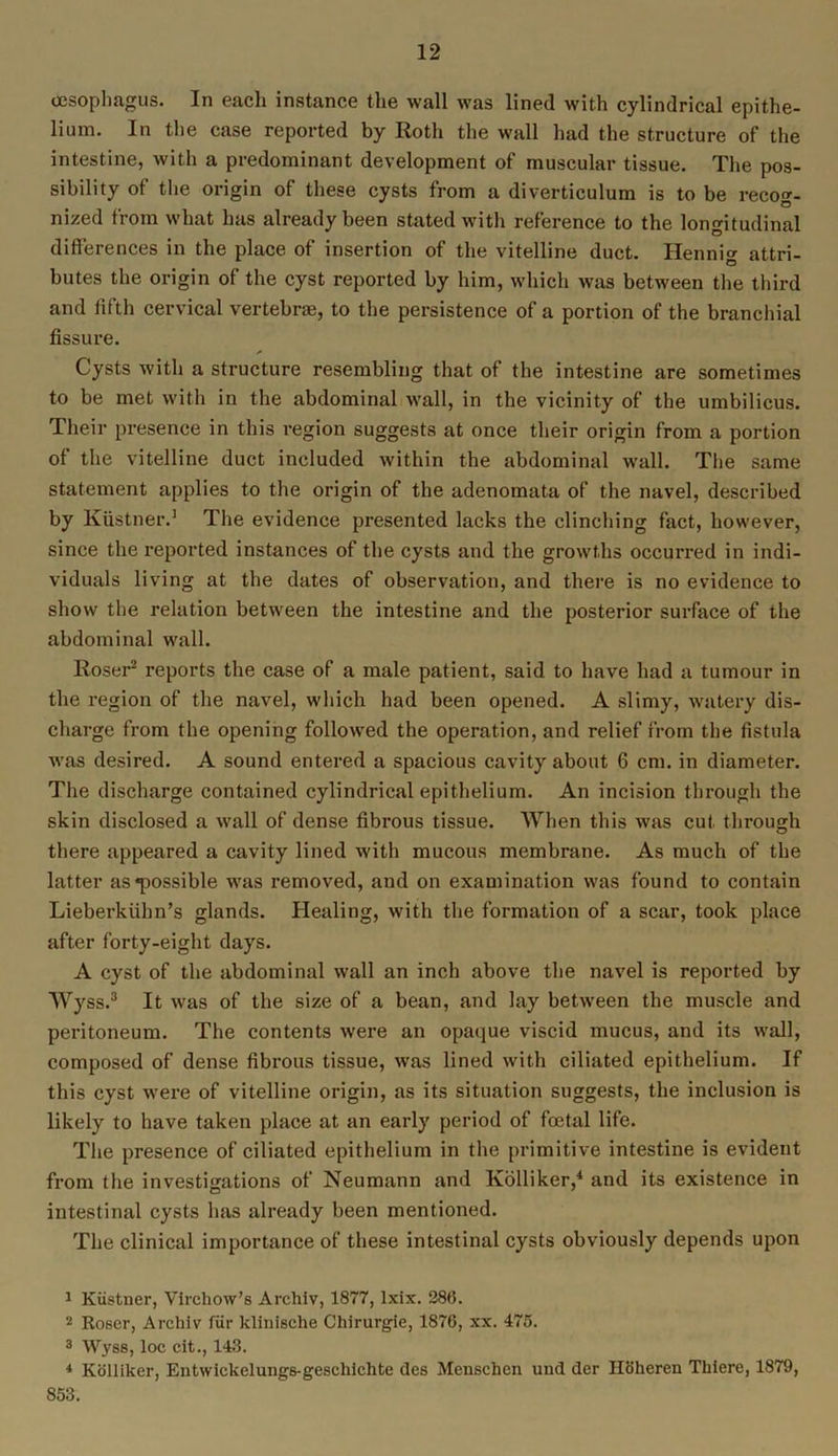 oesophagus. In each instance the wall was lined with cylindrical epithe- lium. In the case reported by Roth the wall had the structure of the intestine, with a predominant development of muscular tissue. The pos- sibility of the origin of these cysts from a diverticulum is to be recog- nized from what has already been stated with reference to the longitudinal differences in the place of insertion of the vitelline duct. Hennig attri- butes the origin of the cyst reported by him, which was between the third and fifth cervical vertebrae, to the persistence of a portion of the branchial fissure. Cysts with a structure resembling that of the intestine are sometimes to be met with in the abdominal wall, in the vicinity of the umbilicus. Their presence in this region suggests at once their origin from a portion of the vitelline duct included within the abdominal wall. The same statement applies to the origin of the adenomata of the navel, described by Kiistner.1 The evidence presented lacks the clinching fact, however, since the reported instances of the cysts and the growths occurred in indi- viduals living at the dates of observation, and there is no evidence to show the relation between the intestine and the posterior surface of the abdominal wall. Roser2 reports the case of a male patient, said to have had a tumour in the region of the navel, which had been opened. A slimy, watery dis- charge from the opening followed the operation, and relief from the fistula was desired. A sound entered a spacious cavity about 6 cm. in diameter. The discharge contained cylindrical epithelium. An incision through the skin disclosed a wall of dense fibrous tissue. When this was cut through there appeared a cavity lined with mucous membrane. As much of the latter as possible was removed, and on examination was found to contain Lieberkiihn’s glands. Healing, with the formation of a scar, took place after forty-eight days. A cyst of the abdominal wall an inch above the navel is reported by Wy ss.3 It was of the size of a bean, and lay between the muscle and peritoneum. The contents were an opaque viscid mucus, and its wall, composed of dense fibrous tissue, was lined with ciliated epithelium. If this cyst were of vitelline origin, as its situation suggests, the inclusion is likely to have taken place at an early period of foetal life. The presence of ciliated epithelium in the primitive intestine is evident from the investigations of Neumann and lvolliker,4 and its existence in intestinal cysts has already been mentioned. The clinical importance of these intestinal cysts obviously depends upon 1 Kiistner, Virchow’s Arcliiv, 1877, Ixix. 286. 2 Roser, Archiv Itir klinische Chirurgie, 1876, xx. 475. 3 Wyss, loc cit., 143. 4 Kolliker, Entwickelungs-gescliichte dcs Menschen und der Hoheren Tliiere, 1879, 853.