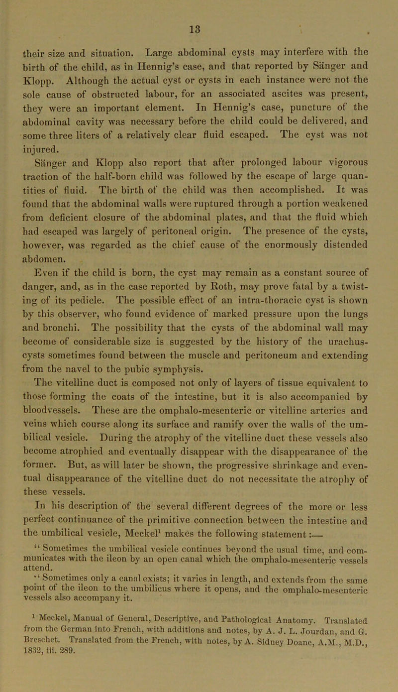 their size and situation. Large abdominal cysts may interfere with the birth of the child, as in Hennig’s case, and that reported by Sanger and Klopp. Although the actual cyst or cysts in each instance were not the sole cause of obstructed labour, for an associated ascites was present, they were an important element. In Hennig’s case, puncture of the abdominal cavity was necessary before the child could be delivered, and some three liters of a relatively clear fluid escaped. The cyst was not injured. Sanger and Klopp also report that after prolonged labour vigorous traction of the half-born child was followed by the escape of large quan- tities of fluid. The birth of the child was then accomplished. It was found that the abdominal walls were ruptured through a portion weakened from deficient closure of the abdominal plates, and that the fluid which had escaped was largely of peritoneal origin. The presence of the cysts, however, was regarded as the chief cause of the enormously distended abdomen. Even if the child is born, the cyst may remain as a constant source of danger, and, as in the case reported by Roth, may prove fatal by a twist- ing of its pedicle. The possible effect of an intra-thoracic cyst is shown by this observer, who found evidence of marked pressure upon the lungs and bronchi. The possibility that the cysts of the abdominal wall may become of considerable size is suggested by the history of the urachus- cysts sometimes found between the muscle and peritoneum and extending from the navel to the pubic symphysis. The vitelline duct is composed not only of layers of tissue equivalent to those forming the coats of the intestine, but it is also accompanied by bloodvessels. These are the omphalo-mesenteric or vitelline arteries and veins which course along its surface and ramify over the walls of the um- bilical vesicle. During the atrophy of the vitelline duct these vessels also become atrophied and eventually disappear with the disappearance of the former. But, as will later be shown, the progressive shrinkage and even- tual disappearance of the vitelline duct do not necessitate the atrophy of these vessels. In his description of the several different degrees of the more or less perfect continuance of the primitive connection between the intestine and the umbilical vesicle, Meckel1 makes the following statement:— “ Sometimes the umbilical vesicle continues beyond the usual time, and com- municates with the ileon by an open canal which the omphalo-mesenteric vessels attend. “ Sometimes only a canal exists; it varies in length, and extends from the same point of the ileon to the umbilicus where it opens, and the omphalo-mesenteric vessels also accompany it. 1 Meckel, Manual of General, Descriptive, and Pathological Anatomy. Translated from the German into French, with additions and notes, by A. J. L. Jourdan, and G. Breschet. Translated from the French, with notes, by A. Sidney Doane, A.M M D 1832, iii. 289.